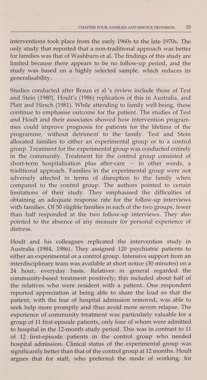 CHAPTER FOUR: FAMILIES AND SERVICE PROVISION 35 interventions took place from the early 1960s to the late 1970s. The only study that reported that a non-traditional approach vv^as better for families was that of Washburn et al. The findings of this study are limited because there appears to be no follow-up period, and the study was based on a highly selected sample, which reduces its generalisability. Studies conducted after Braun et al.'s review include those of Test and Stein (1980), Hoult's (1986) replication of this in Australia, and Piatt and Hirsch (1981). While attending to famÜy well-being, these continue to emphasise outcome for the patient. The studies of Test and Hoult and their associates showed how intervention program¬ mes could improve prognosis for patients for the Hfetime of the programme, without detriment to the family. Test and Stein allocated families to either an experimental group or to a control group. Treatment for the experimental group was conducted entirely in the community. Treatment for the control group consisted of short-term hospitalisation plus after-care — in other words, a traditional approach. Families in the experimental group were not adversely affected in terms of disruption to the family when compared to the control group. The authors pointed to certain limitations of their study. They emphasised the difficulties of obtaining an adequate response rate for the follow-up interviews with families. Of 50 eligible families in each of the two groups, fewer than half responded at the two follow-up interviews. They also pointed to the absence of any measure for personal experience of distress. Hoult and his colleagues replicated the intervention study in Australia (1984, 1986). They assigned 120 psychiatric patients to either an experimental or a control group. Intensive support from an interdisciplinary team was available at short notice (30 minutes) on a 24 hour, everyday basis. Relatives in general regarded the community-based treatment positively; this included about half of the relatives who were resident with a patient. One respondent reported appreciation at being able to share the load so that the patient, with the fear of hospital admission removed, was able to seek help more promptly and thus avoid more severe relapse. The experience of community treatment was particularly valuable for a group of 11 first-episode patients, only four of whom were admitted to hospital in the 12-month study period. This was in contrast to 11 of 12 first-episode patients in the control group who needed hospital admission. Clinical status of the experimental group was significantly better than that of the control group at 12 months. Hoult argues that for staff, who preferred the mode of working, for