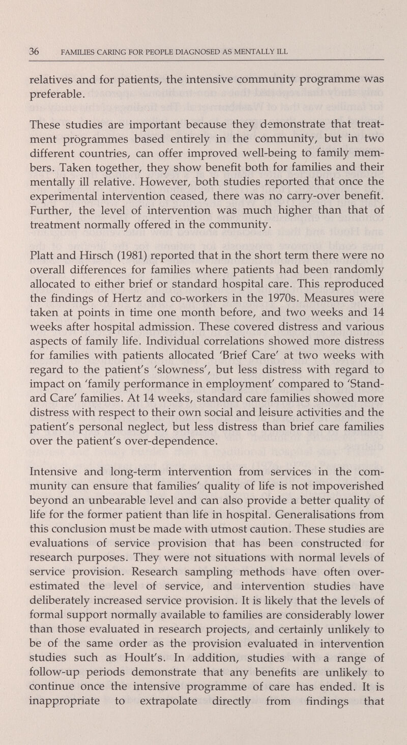 36 FAMILIES CARING FOR PEOPLE DL^GNOSED AS MENTALLY ILL relatives and for patients, the intensive community programme was preferable. These studies are important because they demonstrate that treat¬ ment programmes based entirely in the community, but in two different countries, can offer improved weU-being to family mem¬ bers. Taken together, they show benefit both for families and their mentally ill relative. However, both studies reported that once the experimental intervention ceased, there was no carry-over benefit. Further, the level of intervention was much higher than that of treatment normally offered in the community. Piatt and Hirsch (1981) reported that in the short term there were no overall differences for families where patients had been randomly allocated to either brief or standard hospital care. This reproduced the findings of Hertz and co-workers in the 1970s. Measures were taken at points in time one month before, and two weeks and 14 weeks after hospital admission. These covered distress and various aspects of family life. Individual correlations showed more distress for famiUes with patients allocated 'Brief Care' at two weeks with regard to the patient's 'slowness', but less distress with regard to impact on 'famñy performance in employment' compared to 'Stand¬ ard Care' families. At 14 weeks, standard care families showed more distress with respect to their own social and leisure activities and the patient's personal neglect, but less distress than brief care families over the patient's over-dependence. Intensive and long-term intervention from services in the com¬ munity can ensure that families' quality of life is not impoverished beyond an unbearable level and can also provide a better quality of life for the former patient than Hfe in hospital. Generalisations from this conclusion must be made with utmost caution. These studies are evaluations of service provision that has been constructed for research purposes. They were not situations with normal levels of service provision. Research sampHng methods have often over¬ estimated the level of service, and intervention studies have deliberately increased service provision. It is likely that the levels of formal support normally available to families are considerably lower than those evaluated in research projects, and certainly unlikely to be of the same order as the provision evaluated in intervention studies such as Hoult's. In addition, studies with a range of follow-up periods demonstrate that any benefits are unUkely to continue once the intensive programme of care has ended. It is inappropriate to extrapolate directly from findings that