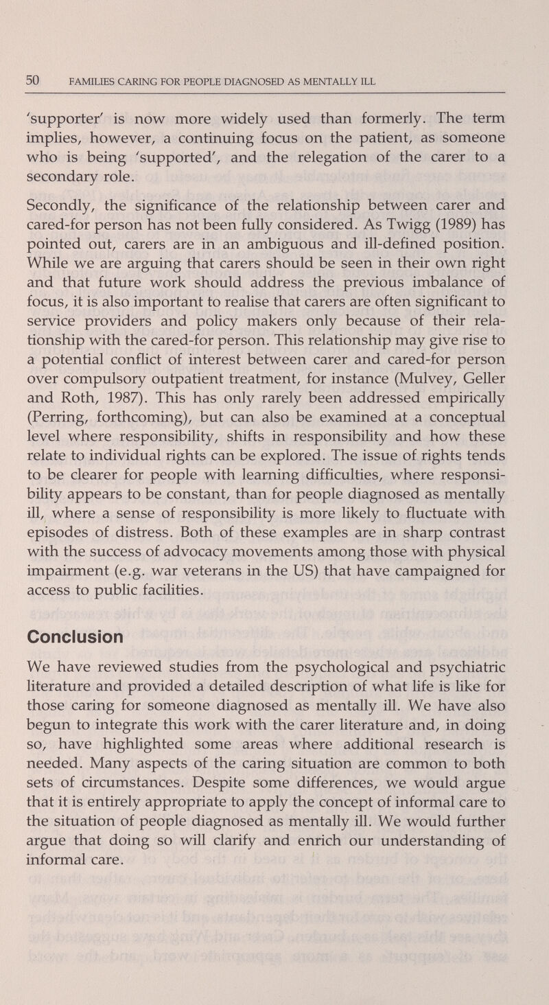 50 FAMILIES CARING FOR PEOPLE DIAGNOSED AS MENTALLY ILL 'supporter' is now more widely used than formerly. The term implies, however, a continuing focus on the patient, as someone who is being 'supported', and the relegation of the carer to a secondary role. Secondly, the significance of the relationship between carer and cared-for person has not been fully considered. As Twigg (1989) has pointed out, carers are in an ambiguous and ill-defined position. While we are argviing that carers should be seen in their own right and that future work should address the previous imbalance of focus, it is also important to realise that carers are often significant to service providers and policy makers only because of their rela¬ tionship with the cared-for person. This relationship may give rise to a potential conflict of interest between carer and cared-for person over compulsory outpatient treatment, for instance (Mulvey, Geller and Roth, 1987). This has only rarely been addressed empirically (Perring, forthcoming), but can also be examined at a conceptual level where responsibility, shifts in responsibility and how these relate to individual rights can be explored. The issue of rights tends to be clearer for people with learning difficulties, where responsi¬ bility appears to be constant, than for people diagnosed as mentally ill, where a sense of responsibility is more Hkely to fluctuate with episodes of distress. Both of these examples are in sharp contrast with the success of advocacy movements among those with physical impairment (e.g. war veterans in the US) that have campaigned for access to public facilities. Conclusion We have reviewed studies from the psychological and psychiatric literature and provided a detailed description of what life is like for those caring for someone diagnosed as mentally ill. We have also begun to integrate this work with the carer literature and, in doing so, have highlighted some areas where additional research is needed. Many aspects of the caring situation are common to both sets of circumstances. Despite some differences, we would argue that it is entirely appropriate to apply the concept of informal care to the situation of people diagnosed as mentally ill. We would further argue that doing so will clarify and enrich our understanding of informal care.