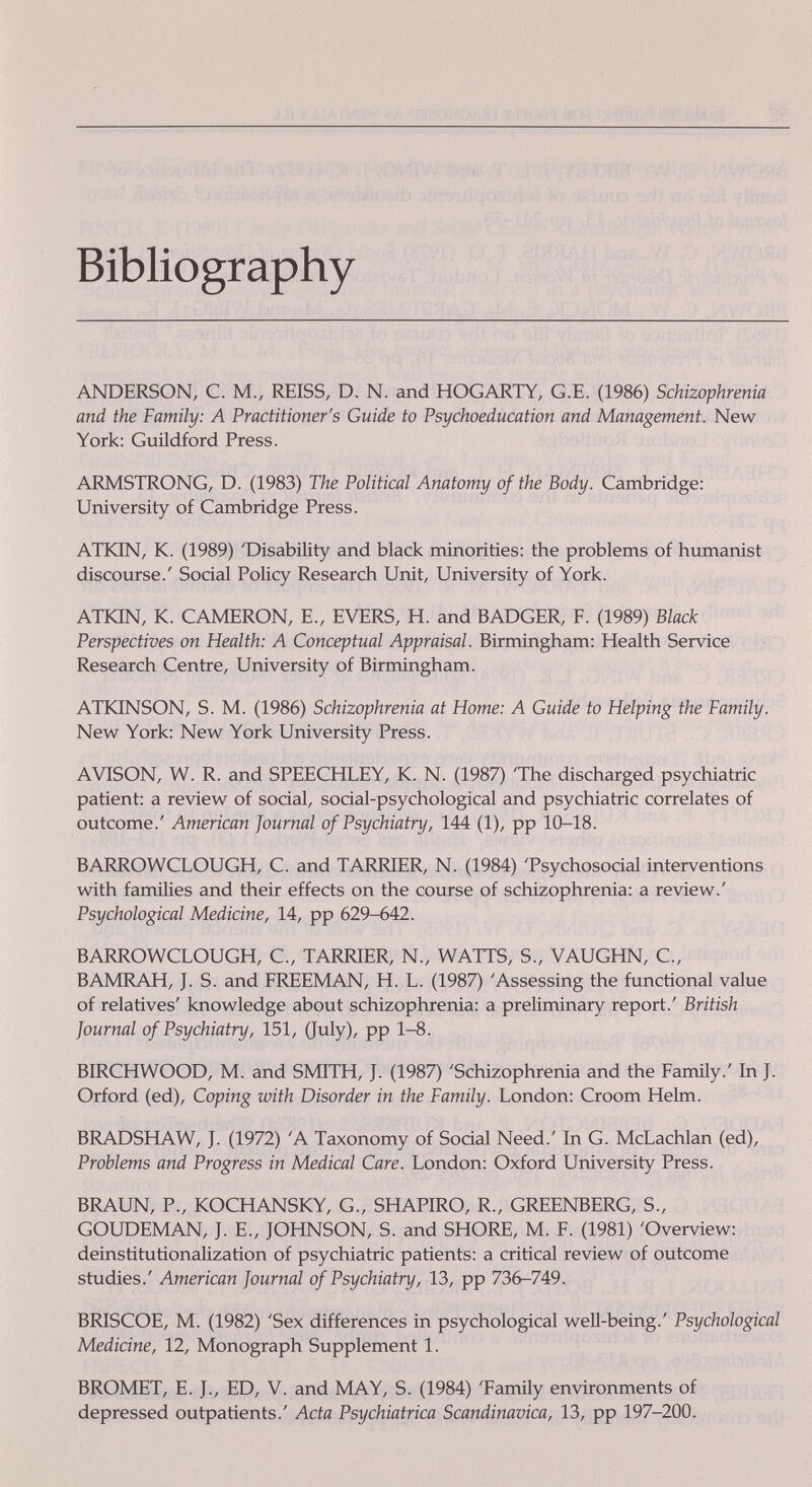 Bibliography ANDERSON, С. M., REISS, D. N. and HOGARTY, G.E. (1986) Schizophrenia and the Family: A Practitioner's Guide to Psychoeducation and Management. New York: Guildford Press. ARMSTRONG, D. (1983) The Political Anatomy of the Body. Cambridge: University of Cambridge Press. ATKIN, K. (1989) 'Disability and black minorities: the problems of humanist discourse.' Social Policy Research Unit, University of York. ATION, K. CAMERON, E., EVERS, H. and BADGER, F. (1989) Black Perspectives on Health: A Conceptual Appraisal. Birmingham: Health Service Research Centre, University of Birmingham. ATKINSON, S. M. (1986) Schizophrenia at Home: A Guide to Helping the Family. New York: New York University Press. AVISON, W. R. and SPEECHLEY, K. N. (1987) 'The discharged psychiatric patient: a review of social, social-psychological and psychiatric correlates of outcome.' American Journal of Psychiatry, 144 (1), pp 10-18. BARROWCLOUGH, C. and TARRIER, N. (1984) 'Psychosocial interventions with families and their effects on the course of schizophrerüa: a review.' Psychological Medicine, 14, pp 629-642. BARROWCLOUGH, C., TARRIER, N., WATTS, S., VAUGHN, C., BAMRAH, J. S. and FREEMAN, H. L. (1987) 'Assessing the functional value of relatives' knowledge about schizophrenia: a preliminary report.' British Journal of Psychiatry, 151, (July), pp 1-8. BIRCHWOOD, M. and SMITH, J. (1987) 'Schizophrenia and the Famüy.' In J. Orford (ed). Coping with Disorder in the Family. London: Croom Hekn. BRADSHAW, J. (1972) 'A Taxonomy of Social Need.' In G. McLachlan (ed). Problems and Progress in Medical Care. London: Oxford University Press. BRAUN, P., KOCHANSKY, G., SHAPIRO, R., GREENBERG, S., GOUDEMAN, J. E., JOHNSON, S. and SHORE, M. F. (1981) 'Overview: deinstitutionalization of psychiatric patients: a critical review of outcome studies.' American Journal of Psychiatry, 13, pp 736-749. BRISCOE, M. (1982) 'Sex differences in psychological well-being.' Psychological Medicine, 12, Monograph Supplement 1. BROMET, E. J., ED, V. and MAY, S. (1984) 'Family envirorunents of depressed outpatients.' Acta Psychiatrica Scandinavica, 13, pp 197-200.
