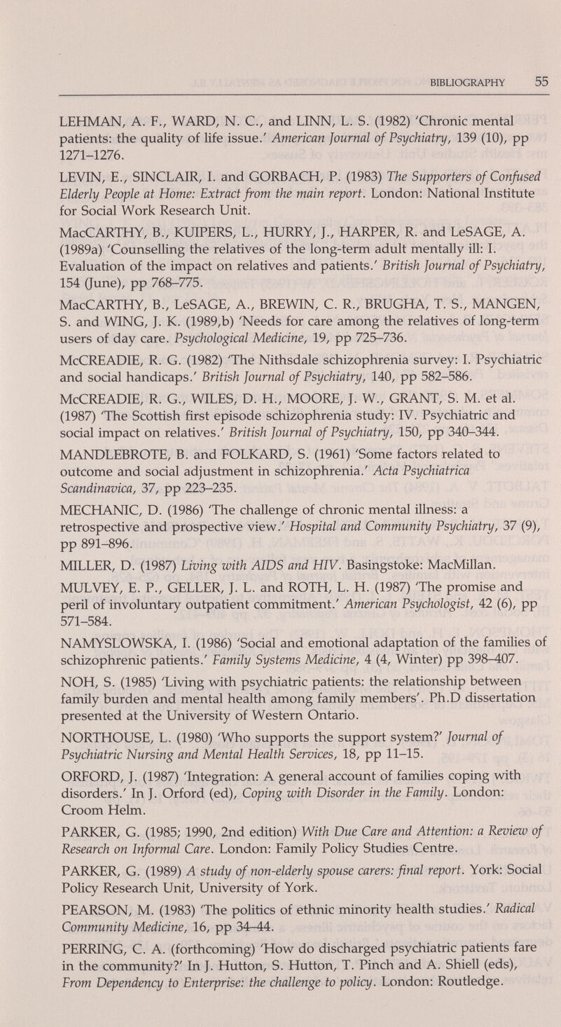 BIBLIOGRAPHY 55 LEHMAN, A. F., WARD, N. C., and LINN, L. S. (1982) 'Chronic mental patients: the quality of life issue.' American Journal of Psychiatry, 139 (10), pp 1271-1276. LEVIN, E., SINCLAIR, I. and GORBACH, P. (1983) The Supporters of Confused Elderly People at Home: Extract from the main report. London: National Institute for Social Work Research Unit. MacCARTHY, В., KUIPERS, L., HURRY, J., HARPER, R. and LeSAGE, A. (1989a) 'Counselling the relatives of the long-term adult mentally ill: I. Evaluation of the impact on relatives and patients.' British Journal of Psychiatry, 154 (June), pp 768-775. MacCARTHY, В., LeSAGE, A., BREWIN, C. R., BRUGHA, T. S., MANGEN, S. and WING, J. K. (1989,b) 'Needs for care among the relatives of long-term users of day care. Psychological Medicine, 19, pp 725-736. McCREADIE, R. G. (1982) 'The Nithsdale schizophrenia survey: I. Psychiatric and social handicaps.' British Journal of Psychiatry, 140, pp 582-586. McCREADIE, R. G., WILES, D. H., MOORE, J. W., GRANT, S. M. et al. (1987) 'The Scottish first episode schizophrerua study: IV. Psychiatric and social impact on relatives.' British Journal of Psychiatry, 150, pp 340-344. MANDLEBROTE, B. and FOLKARD, S. (1961) 'Some factors related to outcome and social adjustment in schizophrenia.' Acta Psychiatrica Scandinavica, 37, pp 223-235. MECHANIC, D. (1986) 'The challenge of chronic mental illness: a retrospective and prospective view.' Hospital and Community Psychiatry, 37 (9), pp 891-896. MILLER, D. (1987) Living with AIDS and HIV. Basingstoke: MacMUlan. MULVEY, E. P., GELLER, J. L. and ROTH, L. H. (1987) 'The promise and peril of involuntary outpatient commitment.' American Psychologist, 42 (6), pp 571-584. NAMYSLOWSKA, I. (1986) 'Social and emotional adaptation of the families of schizophrenic patients.' Family Systems Medicine, 4 (4, Winter) pp 398-407. NOH, S. (1985) 'Living with psychiatric patients: the relationship between family burden and mental health among family members'. Ph.D dissertation presented at the University of Western Ontario. NORTHOUSE, L. (1980) 'Who supports the support system?' Journal of Psychiatric Nursing and Mental Health Services, 18, pp 11-15. ORFORD, J. (1987) 'Integration: A general account of families coping with disorders.' In J. Orford (ed). Coping with Disorder in the Family. London: Croom Helm. PARKER, G. (1985; 1990, 2nd edition) With Due Care and Attention: a Review of Research on Informal Care. London: Family Policy Studies Centre. PARKER, G. (1989) A study of non-elderly spouse carers: final report. York: Social Policy Research Unit, University of York. PEARSON, M. (1983) 'The politics of ethnic minority health studies.' Radical Community Medicine, 16, pp 34-44. PERRING, С. A. (forthcoming) 'How do discharged psychiatric patients fare in the community?' In J. Hutton, S. Hutton, T. Pinch and A. Shiell (eds). From Depend-ency to Enterprise: the challenge to policy. London: Routledge.