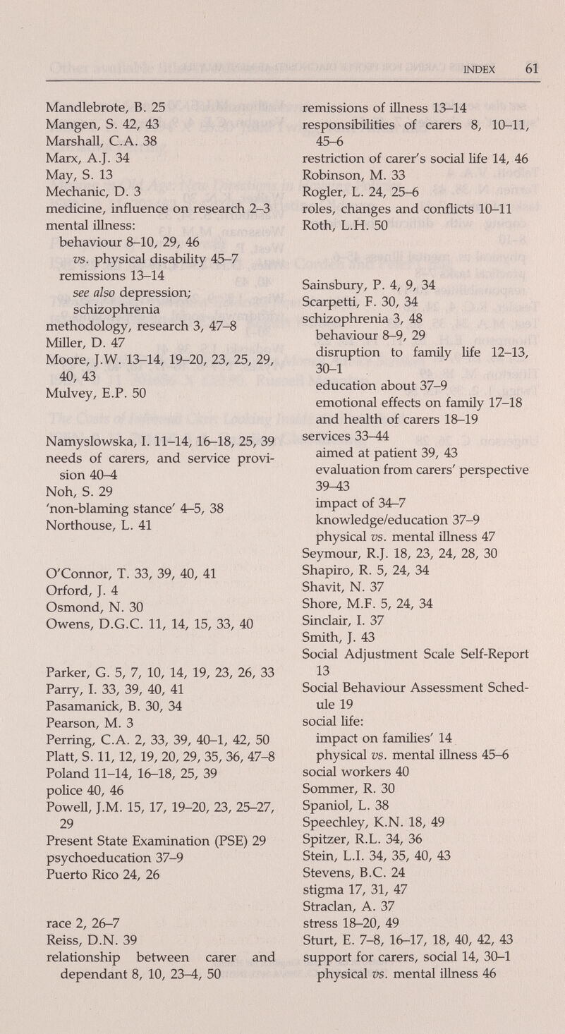 INDEX 61 Mandlebrote, В. 25 Mangen, S. 42, 43 Marshall, C.A. 38 Marx, A.J. 34 May, S. 13 Mechanic, D. 3 medicine, influence on research 2-3 mental iUness: behaviour 8-10, 29, 46 vs. physical disability 45-7 remissions 13-14 see also depression; schizophrenia methodology, research 3, 47-8 Miner, D. 47 Moore, J.W. 13-14, 19-20, 23, 25, 29, 40, 43 Mulvey, E.P. 50 Namyslowska, 1. 11-14, 16-18, 25, 39 needs of carers, and service provi¬ sion 40-4 Noh, S. 29 'non-blaming stance' 4r-5, 38 Northouse, L. 41 O'Connor, T. 33, 39, 40, 41 Orford, J. 4 Osmond, N. 30 Owens, D.G.C. 11, 14, 15, 33, 40 Parker, G. 5, 7, 10, 14, 19, 23, 26, 33 Parry, I. 33, 39, 40, 41 Pasamanick, B. 30, 34 Pearson, M. 3 Perring, C.A. 2, 33, 39, 40-1, 42, 50 Piatt, S. 11,12, 19, 20, 29, 35, 36, 47-8 Poland 11-14, 16-18, 25, 39 police 40, 46 PoweU, J.M. 15, 17, 19-20, 23, 25-27, 29 Present State Examination (PSE) 29 psychoeducation 37-9 Puerto Rico 24, 26 race 2, 26-7 Reiss, D.N. 39 relationship between carer and dependant 8, 10, 23-4, 50 remissions of illness 13-14 responsibilities of carers 8, 10-11, 45-6 restriction of carer's social life 14, 46 Robinson, M. 33 Rogler, L. 24, 25-6 roles, changes and conflicts 10-11 Roth, L.H. 50 Sainsbury, P. 4, 9, 34 Scarpetti, F. 30, 34 schizophrenia 3, 48 behaviour 8-9, 29 disruption to famñy life 12-13, 30-1 education about 37-9 emotional effects on family 17-18 and health of carers 18-19 services 33-44 aimed at patient 39, 43 evaluation from carers' perspective 39^3 impact of 34^7 knowledge/education 37-9 physical vs. mental illness 47 Seymour, R.J. 18, 23, 24, 28, 30 Shapiro, R. 5, 24, 34 Shavit, N. 37 Shore, M.F. 5, 24, 34 Sinclair, I. 37 Smith, J. 43 Social Adjustment Scale Self-Report 13 Social Behaviour Assessment Sched¬ ule 19 social life: impact on families' 14 physical vs. mental illness 45-6 social workers 40 Sommer, R. 30 Spaniol, L. 38 Speechley, K.N. 18, 49 Spitzer, R.L. 34, 36 Stein, L.I. 34, 35, 40, 43 Stevens, B.C. 24 stigma 17, 31, 47 Straclan, A. 37 stress 18-20, 49 Sturt, E. 7-8, 16-17, 18, 40, 42, 43 support for carers, social 14, 30-1 physical vs. mental illness 46