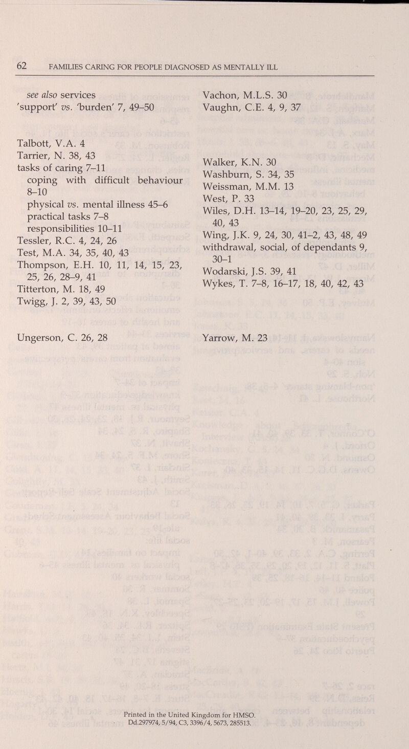 62 FAMILffiS CARING FOR PEOPLE DIAGNOSED AS MENTALLY ILL see also services Vachon, M.L.S. 30 'support' vs. Ъuгden' 7, 49-50 Vaughri, C.E. 4, 9, 37 Talbott, V.A. 4 Tarrier, N. 38, 43 tasks of caring 7-11 coping with difficult behaviour 8-10 physical vs. mental illness 45-6 practical tasks 7-8 responsibilities 10-11 Tessler, R.C. 4, 24, 26 Test, M.A. 34, 35, 40, 43 Thompson, E.H. 10, 11, 14, 15, 23, 25, 26, 28-9, 41 Titterton, M. 18, 49 Twigg, J. 2, 39, 43, 50 Walker, K.N. 30 Washburn, S. 34, 35 Weissman, M.M. 13 West, P. 33 Wües, D.H. 13-14, 19-20, 23, 25, 29, 40, 43 Wing, J.K. 9, 24, 30, 41-2, 43, 48, 49 withdrawal, social, of dependants 9, 30-1 Wodarski, J.S. 39, 41 Wykes, T. 7-8, 16-17, 18, 40, 42, 43 Ungerson, C. 26, 28 Yarrow, M. 23 ■•4.. h -v . ■ •• • .1 л i Ci' л fsbotì .• .I'''«-''г:;! 1'Ю i-;- -T.-:''';: ÍÍ4Í:-¡^Í''П. ^ ■ •п- Printed in the United Kingdom for HMSO. Dd.297974,5/94, C3,3396/4,5673,285513.