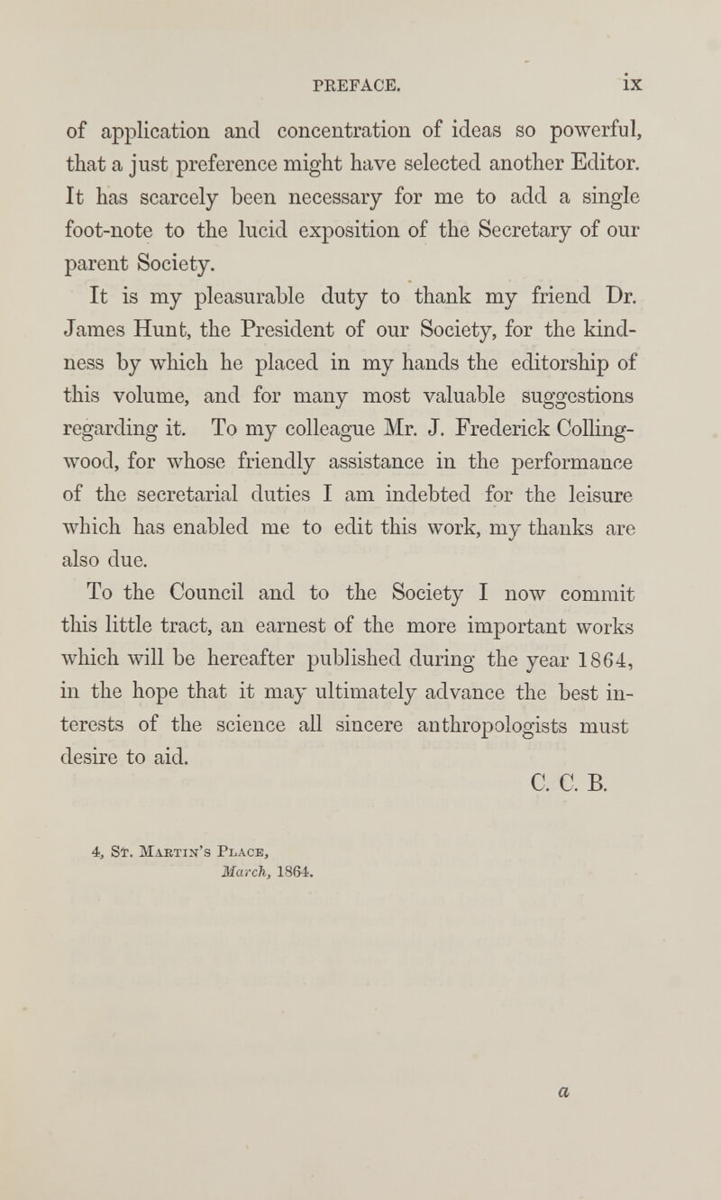 PREFACE. IX of application and concentration of ideas so powerful, that a just preference might have selected another Editor. It has scarcely been necessary for me to add a single foot-note to the lucid exposition of the Secretary of our parent Society. It is my pleasurable duty to thank my friend Dr. James Hunt, the President of our Society, for the kind¬ ness by which he placed in my hands the editorship of this volume, and for many most valuable suggestions regarding it. To my colleague Mr. J. Frederick Colling- wood, for whose friendly assistance in the performance of the secretarial duties I am indebted for the leisure лvhich has enabled me to edit this work, my thanks are also due. To the Council and to the Society I now commit this little tract, an earnest of the more important works which will be hereafter published during the year 1864, in the hope that it may ultimately advance the best in¬ terests of the science all sincere anthropologists must desire to aid. C. C. B. 4, Sì. Martin's Place, March, 1864. a