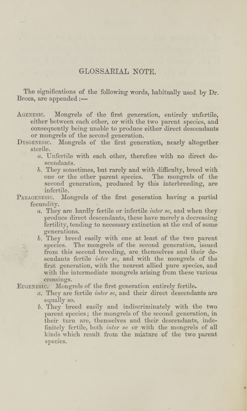 GLOSSAEIAL NOTE. The significations of tbe following words, habitually used by Dr. Broca, are appended :— Agenesic. Mongrels of the first generation, entirely unfertile, either between each other, or with the two parent species, and consequently being unable to produce either direct descendants or mongrels of the second generation. Dysgenesic. Mongrels of the first generation, nearly altogether sterile. a. Unfertile with each other, therefore with no direct de¬ scendants. b, They sometiraes, but rarely and with difficulty, breed with one or the other parent species. The mongrels of the second generation, produced by this interbreeding, are infertile. Pakagenesic. Mongrels of the first generation having a partial fecundity. a. They are hardly fertile or infertile inter se, and when they produce direct descendants, these have merely a decreasing fertility, tending to necessary extinction at the end of some generations. b. They breed easily with one at least of the two parent species. The mongrels of the second generation, issued from this second breeding, are themselves and their de- sendants fertile inter se, and with the mongrels of the first generation, with the nearest allied pure species, and with the intermediate mongrels arising from these various crossings. Eugenesic. Mongrels of the first generation entirely fertile. a. They are fertile inter se, and their direct descendants are equally so. b. They breed easily and indiscriminately with the two parent species ; the mongrels of the second generation, in their turn are, themselves and their descendants, inde¬ finitely fertile, both iiiter se or with the mongrels of all kinds which result from the mixture of the two parent species.
