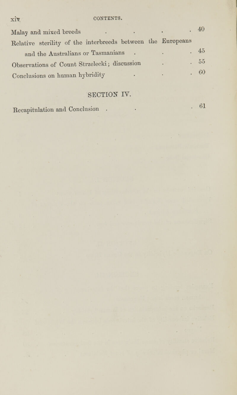 xiy CONTENTS. Malay and mixed breeds . . . .40 Relative sterility of the interbreeds between tlie Europeans and the Australians or Tasmaniana . . .45 Observations of Count Strzelecki ; discussion . . 55 Conclusions on human hybridity . • .60 SECTION IV. Recapitulation and Conclusion . 61