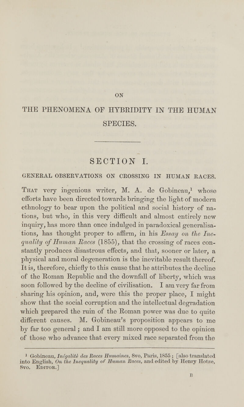 ON THE PHENOMENA OF HYBRIDITY IN THE HUMAN SPECIES. SECTION 1. GENERAL OBSERVATIONS ON CROSSING IN HUMAN RACES. That very ingenious writer, M. A. de Grobincau,^ whose efforts bave been directed towards bringing the light of modern ethnology to bear upon the political and social history of na- tions, but who_, in this very difficult and almost entirely new inquiry, has more than once indulged in paradoxical generalisa¬ tions, has thought proper to affirm, in his Essay on the Ine¬ quality of Human Races (1855), that the crossing of races con¬ stantly produces disastrous effects, and that, sooner or later, a physical and moral degeneration is the inevitable result thereof. It is, therefore, chiefly to this cause that he attributes the decline of the Roman Republic and the downfall of liberty, which was soon followed by the decline of civilisation. I am very far from sharing his opinion, and, were this the proper place, I might show that the social corruption and the intellectual degradation which prepared the ruin of the Roman power was due to quite different causes. M. Gobineau^s proposition appears to me by far too general ; and I am still more opposed to the opinion of those who advance that every mixed race separated from the ^ Gobineau, Inégalité des Races Hwmaines, 8vo, Paris, 1855 ; [also translated into English, On the Inequality of Human Races, and edited by Henry Hotze, Svo. Editor.] в