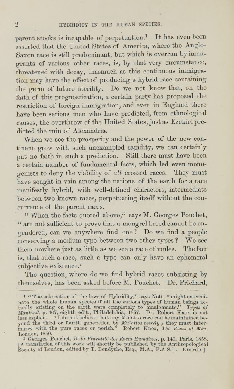 2 HYBRIDITY IN THE HUMAN SPECIES. parent stocks is incapable of perpetuation.^ It has even been asserted that the United States of America, where the Anglo- Saxon race is still predominant, but which is overrun by immi¬ grants of various other races, is, by that very circumstance, threatened with decay, inasmuch as this continuous immigra¬ tion may have the effect of producing a hybrid race containing the germ of future sterility. Do we not know that, on the faith of this prognostication, a certain party has proposed the restriction of foreign immigration, and even in England there have been serious men who have predicted, from ethnological causes, the overthrow of the United States, just as Ezekiel pre¬ dicted the ruin of Alexandria. When we see the prosperity and the poлver of the neлv con¬ tinent grow with such unexampled rapidity, we can certainly put no faith in such a prediction. Still there must have been a certain number of fundamental facts, which led even mono- genists to deny the viability of all crossed races. They must have sought in vain among the nations of the earth for a race manifestly hybrid, with well-defined characters, intermediate between two known races, perpetuating itself without the con¬ currence of the parent races. When the facts quoted above, says M. Georges Pouchet,  are not sufficient to prove that a mongrel breed cannot bo en¬ gendered, can we anywhere find one ? Do we find a people conserving a medium type between two other types ? We see them nowhere just as little as we see a race of mules. The fact is, that such a race, such a type can only have an ephemeral subjective existence.^ The question, where do we find hybrid races subsisting by themselves, has been asked before M. Pouchet. Dr. Prichard, •  The sole action of the laws of Hybridity, says Nott,  might extermi¬ nate the whole human species if all the various types of human beings ac¬ tually existing on the earth were completely to amalgamate. Tyj)es of Mankind, p. 407, eighth edit., Philadelphia, 1857. Dr. Eobert Knox is not less explicit.  I do not believe that any Mulatto race can be maintained be¬ yond the third or fourth generation by Mulattos merely ; they must inter¬ marry with the pure races or perish. Eobert Knox, The Races of Men, London, 1850.  Georges Pouchet, De la Pluralité des Races Humaines, p. 140, Paris, 1858. [A translation of this work wül shortly be published by the Anthropological Society of London, edited by T. Bendyshe, Esq., M.A., F.A.S.L. Editok.]