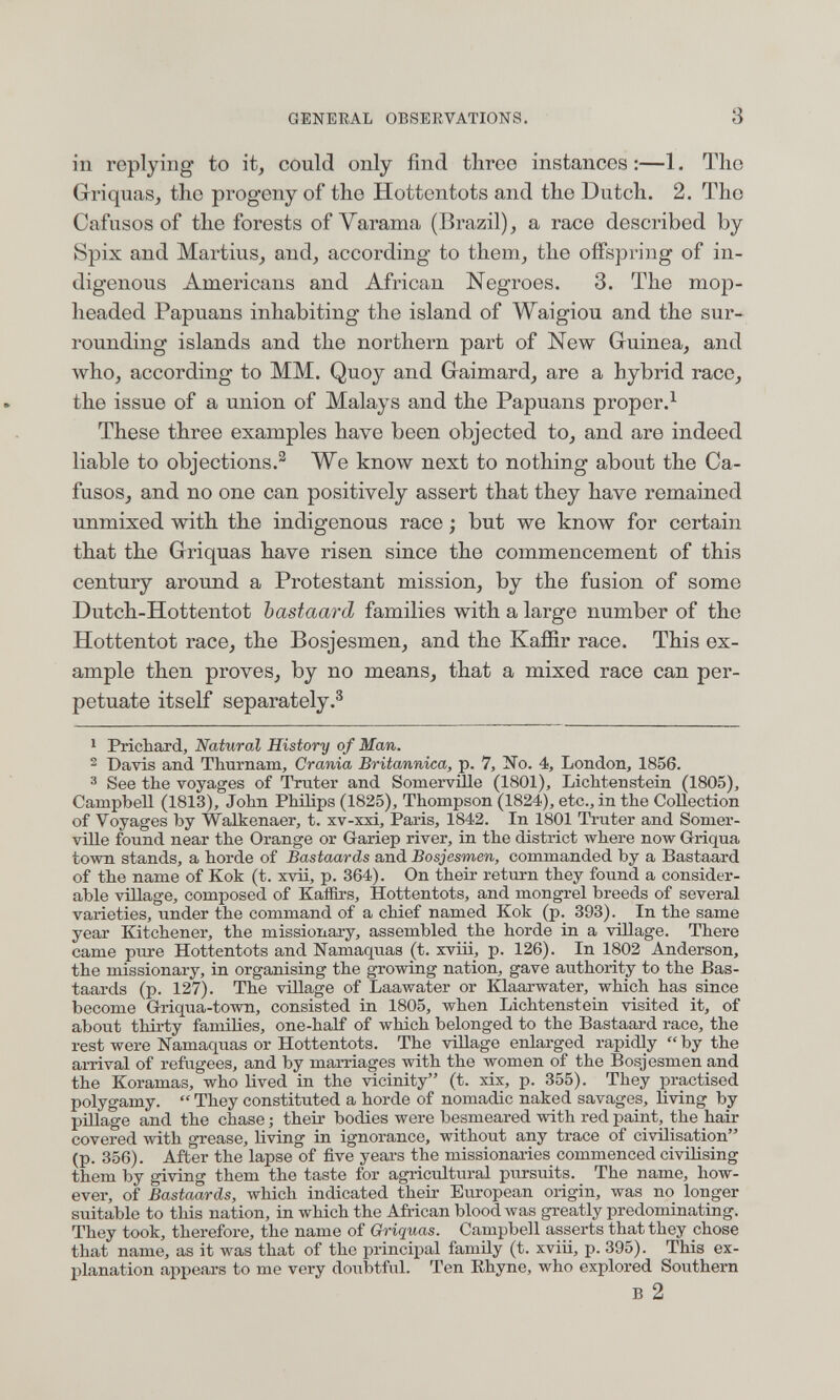 GENERAL OBSERVATIONS. 3 in replying to it, could only find three instances :—1. The Griquas, the progeny of the Hottentots and the Dutch. 2. The Cafusos of the forests of Varama (Brazil), a race described by Spix and Martius, and, according to them, the offspring of in¬ digenous Americans and African Negroes. 3. The mop- headed Papuans inhabiting the island of Waigiou and the sur¬ rounding islands and the northern part of New Guinea, and who, according to MM. Quoy and Gaimard, are a hybrid race, the issue of a union of Malays and the Papuans proper.^ These three examples have been objected to, and are indeed liable to objections.^ We know next to nothing about the Ca¬ fusos, and no one can positively assert that they have remained unmixed with the indigenous race ; but we know for certain that the Griquas have risen since the commencement of this century around a Protestant mission, by the fusion of some Dutch-Hottentot bastaard families with a large number of the Hottentot race, the Bosjesmen, and the Kaffir race. This ex¬ ample then proves, by no means, that a mixed race can per¬ petuate itself separately.® 1 Prichard, Natural History of Man. ^ Davis and Thurnam, Crania Britannica, p. 7, î^o. 4, London, 1856. 3 See the voyages of Truter and Somervüle (1801), Lichtenstein (1805), Campbell (1813), John Philips (1825), Thompson (1824), etc., in the Collection of Voyages by Walkenaer, t. xv-xxi, Paris, 1842. In 1801 Truter and Somer¬ vüle found near the Orange or Gariep river, in the district where now Griqua town stands, a horde of Bastaards and Bosjesmen, commanded by a Bastaard of the name of Kok (t. xvü, p. 364). On their return they found a consider¬ able village, composed of KaiBrs, Hottentots, and mongrel breeds of several varieties, under the command of a chief named Kok (p. 393). In the same year Kitchener, the missionary, assembled the horde in a village. There came pure Hottentots and Namaquas (t. xviii, p. 126). In 1802 Anderson, the missionary, in organising the growing nation, gave authority to the Bas¬ taards (p. 127). The village of Laawater or Klaarwater, which has since become G-riqua-town, consisted in 1805, when Lichtenstein visited it, of about thirty families, one-half of which belonged to the Bastaard race, the rest were Namaquas or Hottentots. The viUage enlarged rapidly by the arrival of refugees, and by marriages with the women of the Bosjesmen and the Koramas, who lived in the vicinity (t. xix, p. 355). They practised polygamy.  They constituted a horde of nomadic naked savages, living by pülage and the chase ; their bodies were besmeared with red paint, the hair covered with grease, living in ignorance, without any trace of civilisation (p. 856). After the lapse of five years the missionaries commenced civilising them by giving them the taste for agricultural pursuits. The name, how¬ ever, of Bastaards, which indicated their European origin, was no longer suitable to this nation, in which the African blood Avas greatly predominating. They took, therefore, the name of Griquas. Campbell asserts that they chose that name, as it was that of the principal family (t. xviii, p. 395). This ex¬ planation appears to me very doubtful. Ten Ehyne, who explored Southern В 2