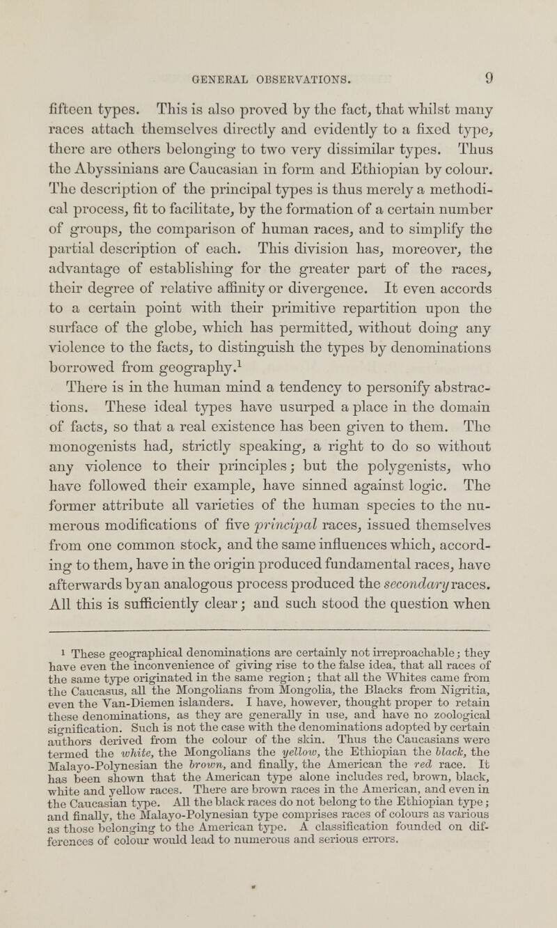 GENERAL OBSERVATIONS. 9 fifteen types. This is also proved by the fact, that whilst many races attach themselves directly and evidently to a fixed tjrpe, there are others belonging to two very dissimilar types. Thus the Abyssinians are Caucasian in form and Ethiopian by colour. The description of the principal types is thus merely a methodi¬ cal process, fit to facilitate, by the formation of a certain number of groups, the comparison of human races, and to simplify the partial description of each. This division has, moreover, the advantage of establishing for the greater part of the races, their degree of relative affinity or divergence. It even accords to a certain point with their primitive repartition upon the surface of the globe, which has permitted, without doing any violence to the facts, to distinguish the types by denominations borrowed from geography There is in the human mind a tendency to personify abstrac¬ tions. These ideal types have usurped a place in the domain of facts, so that a real existence has been given to them. Tho monogenists had, strictly speaking, a right to do so without any violence to their principles; but the polygenists, who have followed their example, have sinned against logic. The former attribute all varieties of the human species to the nu¬ merous modifications of five principal races, issued themselves from one common stock, and the same influences which, accord¬ ing to them, have in the origin produced fundamental races, have afterwards byan analogous process produced the secoiidary races. All this is sufficiently clear ; and such stood the question when 1 These geographical denominations are certainly not irreproachable ; they have even the inconvenience of giving rise to the false idea, that aH races of the same type originated in the same region; that all the Whites came from the Caucasus, all the Mongolians from Mongolia, the Blacks from Nigritia, even the Van-Diemen islanders. I have, however, thought proper to retain these denominations, as they are generally in use, and have no zoological sio-nification. Such is not the case with the denominations adopted by certain authors derived from the colour of the skin. Thus the Caucasians were termed the white, the MongoHans the yellow, the Ethiopian the ЫасТс, the Malayo-Polynesian the brown, and finally, the American the red race. It has been shown that the American type alone includes red, brown, black, white and yellow races. There are brown races in the American, and even in the Caucasian type. All the black races do not belong to the Ethiopian tj^e ; and finally, the Malayo-Polynesian type comprises races of colours as various as those belonging to the American type. A classification founded on dif¬ ferences of colour would lead to numerous and serious errors.