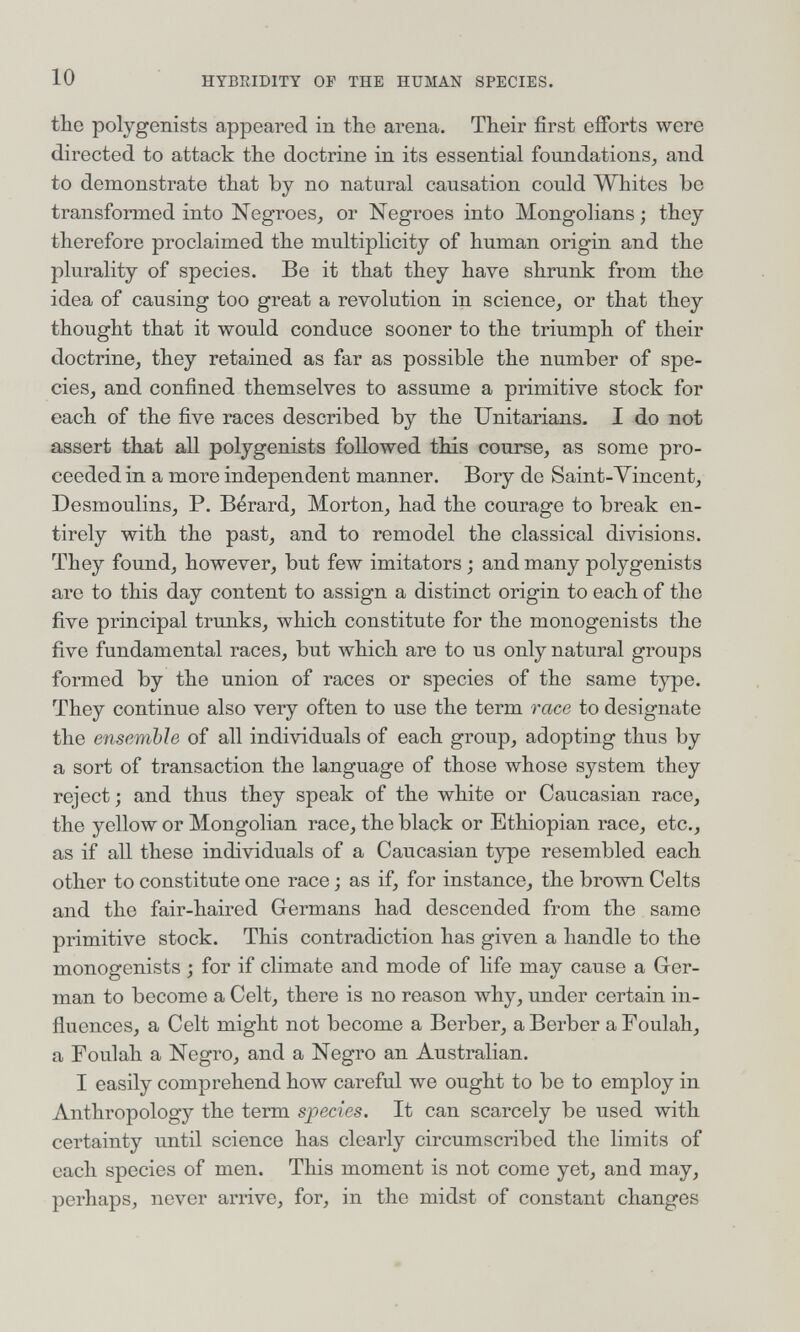 10 HYBRIDITY OF THE HUMAN SPECIES. tbe polygenists appeared in the arena. Their first efforts were directed to attack the doctrine in its essential foundations, and to demonstrate that by no natural causation could Whites be transformed into Negroes, or Negroes into Mongolians; they therefore proclaimed the multiplicity of human origin and the plurality of species. Be it that they have shrunk from the idea of causing too great a revolution in science, or that they thought that it would conduce sooner to the triumph of their doctrine, they retained as far as possible the number of spe¬ cies, and confined themselves to assume a primitive stock for each of the five races described by the Unitarians. I do not assert that all polygenists followed this course, as some pro¬ ceeded in a more independent manner. Bory de Saint-Vincent, Desmoulins, P. Bérard, Morton, had the courage to break en¬ tirely with the past, and to remodel the classical divisions. They found, however, but few imitators ; and many polygenists are to this day content to assign a distinct origin to each of the five principal trunks, which constitute for the monogenists the five fundamental races, but which are to us only natural groups formed by the union of races or species of the same tj^e. They continue also very often to use the term race to designate the ensemble of all individuals of each group, adopting thus by a sort of transaction the language of those whose system they reject; and thus they speak of the white or Caucasian race, the yellow or Mongolian race, the black or Ethiopian race, etc., as if all these individuals of a Caucasian type resembled each other to constitute one race ; as if, for instance, the brown Celts and the fair-haired Germans had descended from the same primitive stock. This contradiction has given a handle to the monogenists ; for if climate and mode of life may cause a Ger¬ man to become a Celt, there is no reason why, under certain in¬ fluences, a Celt might not become a Berber, a Berber a Foulah, a Foulah a Negro, and a Negro an Australian. I easily comprehend how careful we ought to be to employ in Anthropology the term species. It can scarcely be used with certainty vmtil science has clearly circumscribed the limits of each species of men. This moment is not come yet, and may, perhaps, never arrive, for, in the midst of constant changes