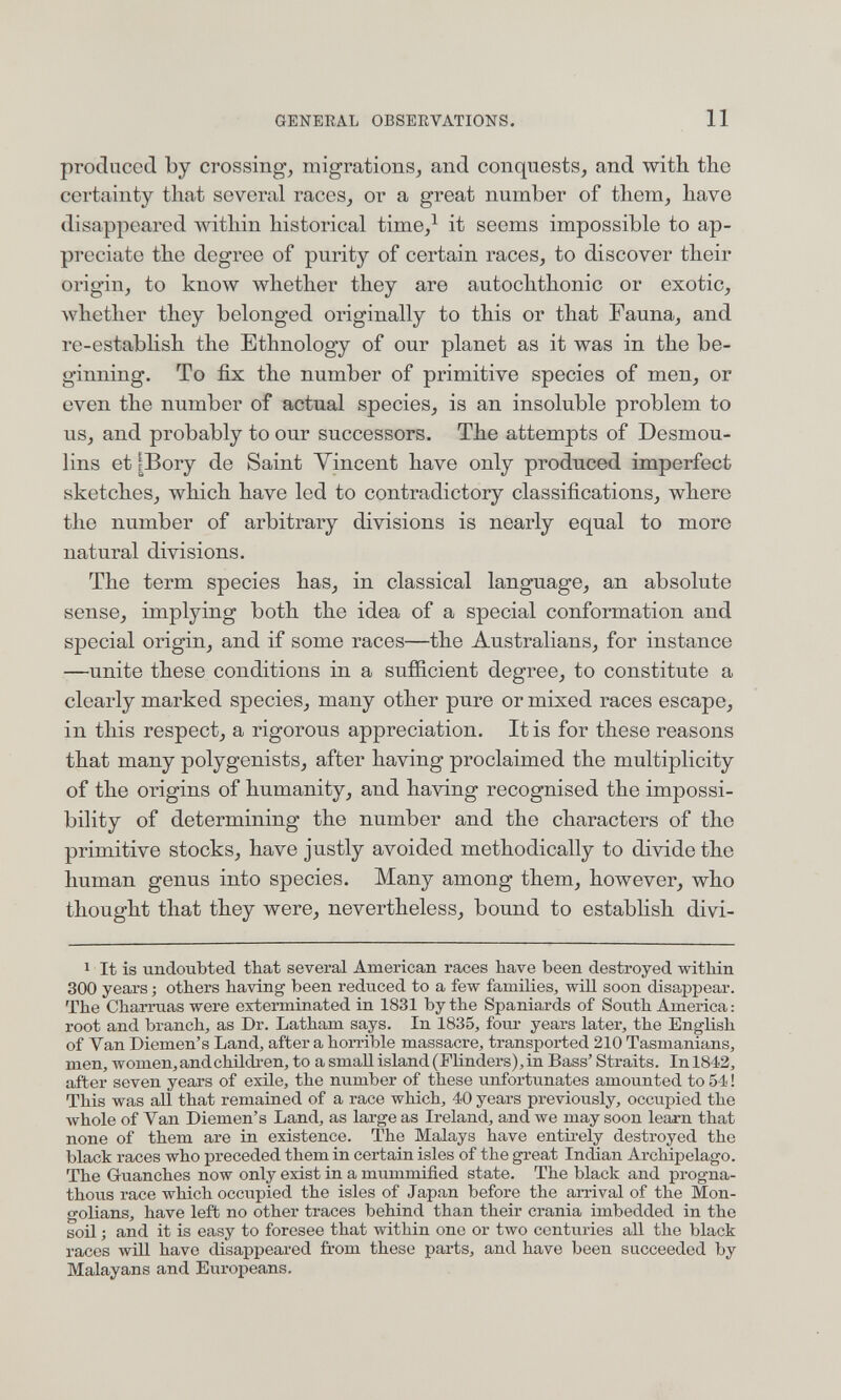 GENERAL OBSEKVATIONS. 11 produced by crossing, migrations, and conquests, and with the certainty that several races, or a great number of them, have disappeared within historical time,^ it seems impossible to ap¬ preciate the degree of purity of certain races, to discover their origin, to know whether they are autochthonic or exotic, whether they belonged originally to this or that Fauna, and re-establish the Ethnology of our planet as it was in the be¬ ginning. To fix the number of primitive species of men, or even the number of actual species, is an insoluble problem to us, and probably to our successors. The attempts of Desmou- lins et Шогу de Saint Vincent have only produced imperfect sketches, which have led to contradictory classifications, where the number of arbitrary divisions is nearly equal to more natural divisions. The term species has, in classical language, an absolute sense, implying both the idea of a special conformation and special origin, and if some races—the Australians, for instance —unite these conditions in a sufficient degree, to constitute a clearly marked species, many other pure or mixed races escape, in this respect, a rigorous appreciation. It is for these reasons that many polygenists, after having proclaimed the multiplicity of the origins of humanity, and having recognised the impossi¬ bility of determining the number and the characters of the primitive stocks, have justly avoided methodically to divide the human genus into species. Many among them, however, who thought that they were, nevertheless, bound to establish divi- 1 It is undoubted that several American races have been destroyed within 300 years ; others having been reduced to a few families, will soon disappear. The Charrúas were exterminated in 1831 by the Spaniards of South America : root and branch, as Dr. Latham says. In 1835, four years later, the English of Van Diemen's Land, after a hoiTible massacre, transported 210 Tasmaniane, men, women, and children, to a small island (Flinders), in Bass'Straits. In 1842, after seven years of exile, the number of these unfortunates amounted to 54 ! This was all that remained of a race which, 40 years previously, occupied the л¥Ьо1е of Van Diemen's Land, as large as Ireland, and we may soon leajrn that none of them are in existence. The Malays have entii-ely destroyed the black races who preceded them in certain isles of the great Indian Archipelago. The Guanches now only exist in a mummified state. The black and progna- thoiis race which occiipied the isles of Japan before the arrival of the Mon¬ golians, have left no other traces behind than their crania imbedded in the soil ; and it is easy to foresee that within one or two centuries all the black races win have disappeared from these parts, and have been succeeded by Malayans and Europeans.