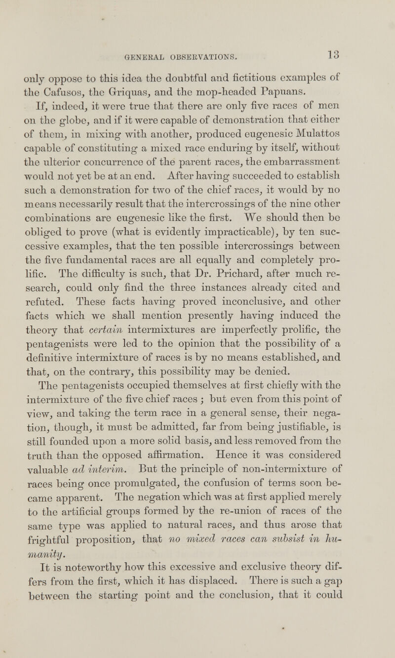 GÎJNEKAL OBSERVATIONS. 13 only oppose to this idea the doubtful and fictitious examples of the Cafusos, the Griquas^ and the mop-headed Papuans. If, indeed, it were true that there are only five races of men on the globe, and if it were capable of demonstration that either of them, in mixing with another, produced eugenesic Mulattos capable of constituting a mixed race enduring by itself, without the ulterior concurrence of the parent races, the embarrassment would not yet be at an end. After having succeeded to establish such a demonstration for two of the chief races, it Vv^ould by no means necessarily result that the intercrossings of the nine other combinations are eugenesic like the first. We should then be obliged to prove (what is evidently impracticable), by ten suc¬ cessive examples, that the ten possible intercrossings between the five fundamental races are all equally and completely pro¬ lific. The difíiculty is such, that Dr. Prichard, after much re¬ search, could only find the three instances already cited and refuted. These facts having proved inconclusive, and other facts which we shall mention presently having induced the theory that certain intermixtures are imperfectly prolific, the pentagenists were led to the opinion that the possibility of a definitive intermixture of races is by no means established, and that, on the contrary, this possibility may be denied. The pentagenists occupied themselves at first chiefly with the intermixture of the five chief races -, but even from this point of view, and taking the term race in a general sense, their nega¬ tion, though, it must be admitted, far from being justifiable, is still founded upon a more solid basis, and less removed from the truth than the opposed affirmation. Hence it Avas considered valuable ad interim. But the principle of non-intermixture of races being once promulgated, the confusion of terms soon be¬ came apparent. The negation which was at first applied merely to the artificial groups formed by the re-union of races of the same type was apphed to natural races, and thus arose that frightful proposition, that no mixed races can subsist in hu¬ manity. It is noteworthy how this excessive and exclusive theory dif¬ fers from the first, which it has displaced. There is such a gap between the starting point and the conclusion, that it could