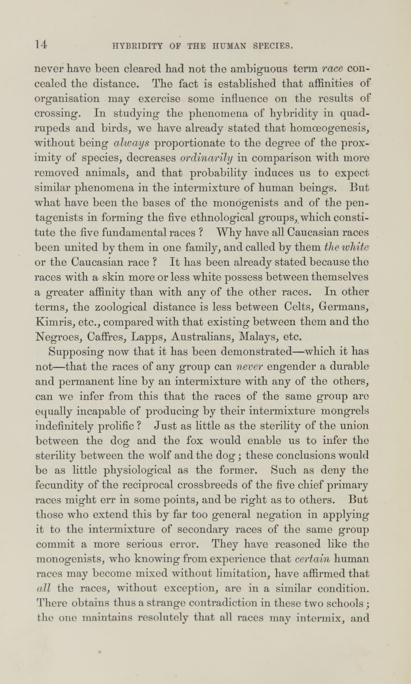 14 IIYBRIDITY OP THE HUMAN SPECIES. never have been cleared had not the ambiguous term race con¬ cealed the distance. The fact is established that affinities of organisation may exercise some influence on the results of crossing. In studying the phenomena of hybridity in quad¬ rupeds and birds^ we have already stated that homœogenesis, without being always proportionate to the degree of the prox¬ imity of species^ decreases ordinarily in comparison with more removed animals, and that probability induces us to expect similar phenomena in the intermixture of human beings. But what have been the bases of the monogenists and of the pen- tagenists in forming the five ethnological groups, which consti¬ tute the five fundamental races ? Why have all Caucasian races been united by them in one family, and called by them the white or the Caucasian race ? It has been already stated because the races with a skin more or less white possess between themselves a greater affinity than with any of the other races. In other terms, the zoological distance is less between Celts, Germans, Kimris, etc., compared with that existing between them and the Negroes, Caffres, Lapps, Australians, Malays, etc. Supposing now that it has been demonstrated—which it has not—that the races of any group can never engender a durable and permanent line by an intermixture with any of the others, can we infer from this that the races of the same group are equally incapable of producing by their intermixture mongrels indefinitely prolific ? Just as little as the sterility of the union between the dog and the fox would enable us to infer the sterility between the wolf and the dog ; these conclusions would be as little physiological as the former. Such as deny the fecundity of the reciprocal crossbreeds of the five chief primary races might err in some points, and be right as to others. But those who extend this by far too general negation in applying it to the intermixture of secondary races of the same group commit a more serious error. They have reasoned like the monogenists, who knowing from experience that certain human races may become mixed without limitation, have affirmed that all the races, without exception, are in a similar condition. There obtains thus a strange contradiction in these two schools ; the one maintains resolutely that all races may intermix, and