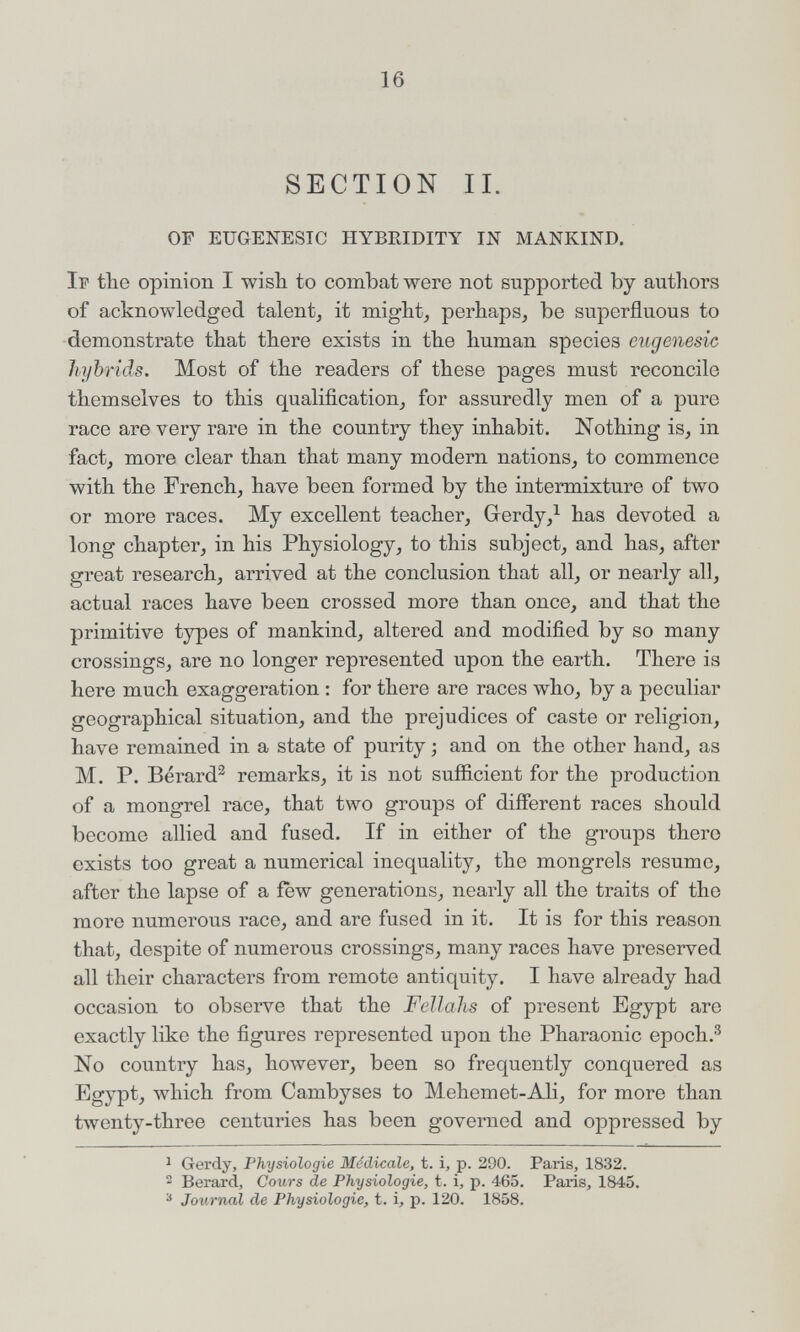 16 SECTION II. OF EUGENESTC HYBRIDITY IN MANKIND. If the opinion I wish to combat were not supported by authors of acknowledged talent, it might, perhaps, be superfluous to demonstrate that there exists in the human species cugenesic hybrids. Most of the readers of these pages must reconcile themselves to this qualification, for assuredly men of a pure race are very rare in the country they inhabit. Nothing is, in fact, more clear than that many modern nations, to commence with the French, have been formed by the intermixture of two or more races. My excellent teacher, Gerdy,^ has devoted a long chapter, in his Physiology, to this subject, and has, after great research, arrived at the conclusion that all, or nearly all, actual races have been crossed more than once, and that the primitive types of mankind, altered and modified by so many crossings, are no longer represented upon the earth. There is here much exaggeration : for there are races who, by a peculiar geographical situation, and the prejudices of caste or religion, have remained in a state of purity ; and on the other hand, as M. P. Bérard^ remarks, it is not sufficient for the production of a mongrel race, that two groups of different races should become allied and fused. If in either of the groups there exists too great a numerical inequality, the mongrels resume, after the lapse of a few generations, nearly all the traits of the more numerous race, and are fused in it. It is for this reason that, despite of numerous crossings, many races have preserved all their characters from remote antiquity. I have already had occasion to observe that the Fellahs of present Egypt are exactly like the figures represented upon the Pharaonic epoch.^ No country has, however, been so frequently conquered as Egypt, which from Cambyses to Mehemet-Ali, for more than twenty-three centuries has been governed and oppressed by ^ Gerdy, Physiologie Médicale, t. i, p. 290. Paris, 1832. 2 Berard, Cours de Physiologie, t. i, p. 465. Paris, 1845. ^ Joiirnal de Physiologie, t. i, p. 120. 1858.