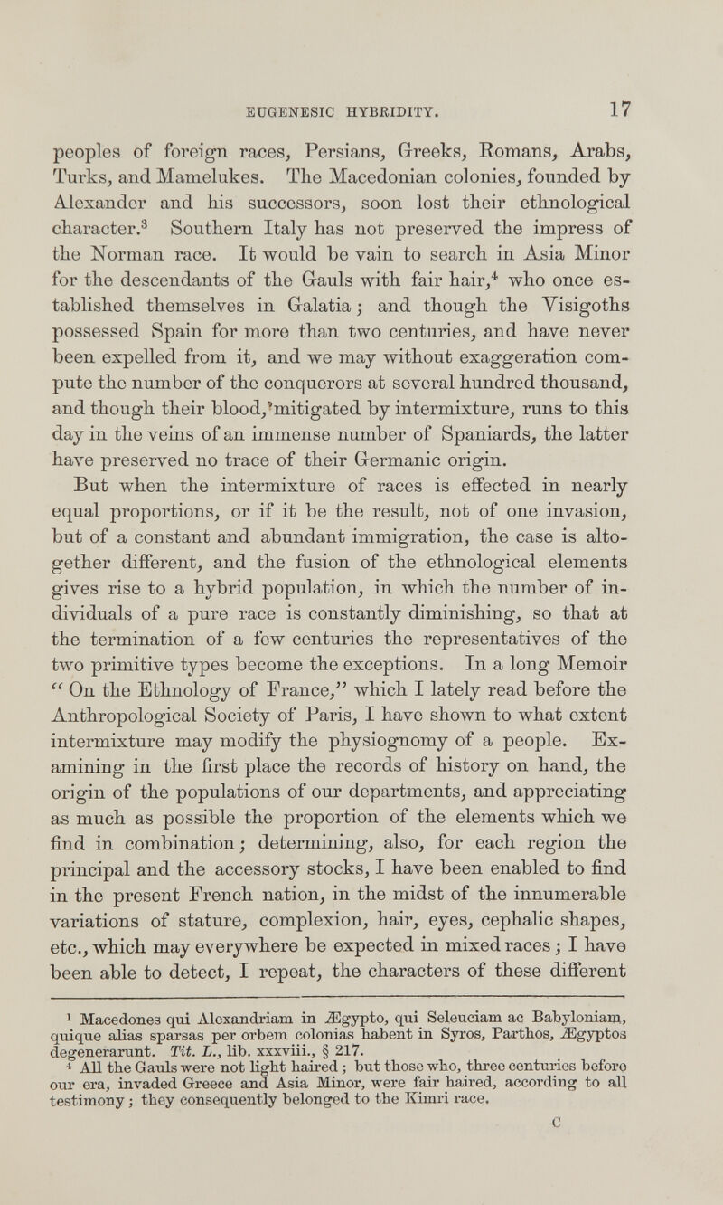 EUGENESIC HYBßlDITY. 17 peoples of foreign raceSj Persians, Greeks, Romans, Arabs, Turks, and Mamelukes. The Macedonian colonies, founded by Alexander and his successors, soon lost their ethnological character.® Southern Italy has not preserved the impress of the Norman race. It would be vain to search in Asia Minor for the descendants of the Gauls with fair hair,^ who once es¬ tablished themselves in Galatia ; and though the Visigoths possessed Spain for more than two centuries, and have never been expelled from it, and we may without exaggeration com¬ pute the number of the conquerors at several hundred thousand, and though their blood,'mitigated by intermixture, runs to this day in the veins of an immense number of Spaniards, the latter have preserved no trace of their Germanic origin. But when the intermixture of races is effected in nearly equal proportions, or if it be the result, not of one invasion, but of a constant and abundant immigration, the case is alto¬ gether different, and the fusion of the ethnological elements gives rise to a hybrid population, in which the number of in¬ dividuals of a pure race is constantly diminishing, so that at the termination of a few centuries the representatives of the two primitive types become the exceptions. In a long Memoir  On the Ethnology of France,^'' which I lately read before the Anthropological Society of Paris, I have shown to what extent intermixture may modify the physiognomy of a people. Ex¬ amining in the first place the records of history on hand, the origin of the populations of our departments, and appreciating as much as possible the proportion of the elements which we find in combination; determining, also, for each region the principal and the accessory stocks, I have been enabled to find in the present French nation, in the midst of the innumerable variations of stature, complexion, hair, eyes, cephalic shapes, etc., which may everywhere be expected in mixed races ; I have been able to detect, I repeat, the characters of these different 1 Macedones qui Alexandriam in Jiigypto, qui Seleuciam ac Babyloniani, quique alias sparsas per orbem colonias habent in Syros, Parthos, ^gyptos degenerarunt. Tit. L., lib. xxxviii., § 217. < AH the Gauls were not light haired ; but those who, three centuries before our era, invaded Greece and Asia Minor, were fair haired, according to all testimony ; they consequently belonged to the Ivimri race, С