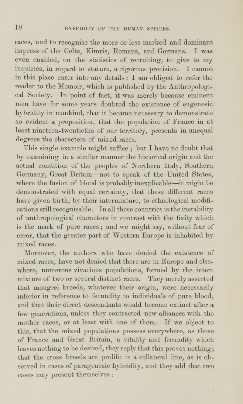 18 HYBRIDITY OP THE HUMAN SPECIES. races, and to recognise the more or less marked and dominant impress of the Celts, Kimris, Romans, and Germans. I was even enabled, on the statistics of recruiting, to give to my inquiries, in regard to stature, a rigorous precision. I cannot in this place enter into any details : I am obliged to refer the reader to the Memoir, which is published by the Anthropologi¬ cal Society. In point of fact, it was merely because eminent men have for some years doubted the existence of eugenesic hybridity in mankind, that it became necessary to demonstrate so evident a proposition, that the population of France in at least nineteen-twentieths of our territory, presents in unequal degrees the characters of mixed races. This single example might suffice ; but I have no doubt that by examining in a similar manner the historical origin and the actual condition of the peoples of Northern Italy, Southern Germany, Great Britain—not to speak of the United States, where the fusion of blood is probably inexplicable—it might be demonstrated with equal certainty, that these different races have given birth, by their intermixture, to ethnological modifi¬ cations still recognisable. In all these countries is the instability of anthropological characters in contrast with the fixity which is the mark of pure races ; and we might say, without fear of error, that the greater part of Western Europe is inhabited by mixed races. Moreover, the authors who have denied the existence of mixed races, have not denied that there are in Europe and else¬ where, numerous vivacious populations, formed by the inter¬ mixture of two or several distinct races. They merely asserted that mongrel breeds, whatever their origin, were necessarily inferior in reference to fecundity to individuals of pure blood, and that their direct descendants would become extinct after a few generations, unless they contracted new alliances with the mother races, or at least with one of them. If we object to this, that the mixed populations possess everywhere, as those of France and Great Britain, a vitality and fecundity which leaves nothing to be desired, they reply that this proves nothing; that the cross breeds are prolific in a collateral line, as is ob¬ served in cases of paragenesic hybridity, and the}^ add that tAvo cases may present themselves :