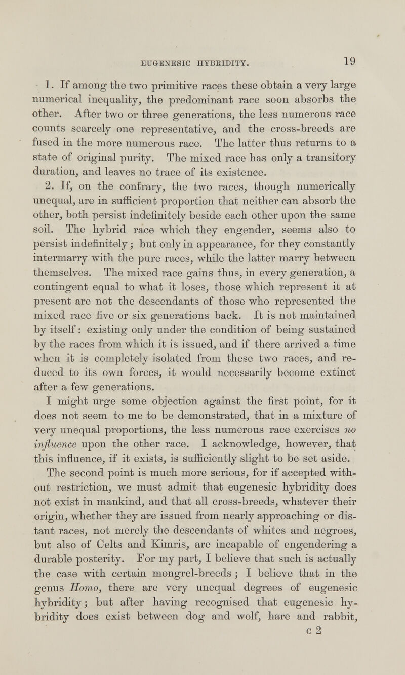 EUGENBSIC HYBKIDITY. 19 1. If among- the two primitive races these obtain a very large numerical inequality, the predominant race soon absorbs the other. After two or three generations, the less numerous race counts scarcely one representative, and the cross-breeds are fused in the more numerous race. The latter thus returns to a state of original purity. The mixed race has only a transitory duration, and leaves no trace of its existence. 2. If, on the contrary, the two races, though numerically unequal, are in sufficient proportion that neither can absorb the other, both persist indefinitely beside each other upon the same soil. The hybrid race which they engender, seems also to persist indefinitely -, but only in appearance, for they constantly intermarry with the pure races, while the latter marry between themselves. The mixed race gains thus, in every generation, a contingent equal to what it loses, those which represent it at present are not the descendants of those who represented the mixed race five or six generations back. It is not maintained by itself : existing only under the condition of being sustained by the races from which it is issued, and if there arrived a time when it is completely isolated from these two races, and re¬ duced to its own forces, it would necessarily become extinct after a few generations. I might urge some objection against the first point, for it does not seem to me to be demonstrated, that in a mixture of very unequal proportions, the less numerous race exercises no influence upon the other race. I acknowledge, however, that this influence, if it exists, is sufficiently slight to be set aside. The second point is much more serious, for if accepted with¬ out restriction, we must admit that eugenesic hybridity does not exist in mankind, and that all cross-breeds, whatever their origin, whether they are issued from nearly approaching or dis¬ tant races, not merely the descendants of whites and negroes, but also of Celts and Kimris, are incapable of engendering a durable posterity. For my part, I believe that such is actually the case with certain mongrel-breeds ; I believe that in the genus Homo, there are very unequal degrees of eugenesic hybridity; but after having recognised that eugenesic hy¬ bridity does exist between dog and wolf, hare and rabbit, С 2