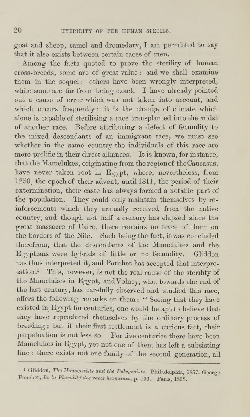 20 HYBRIDITY OF THE HUMAN SPECIES. goat and sheep, camel and dromedary, I am permitted to say that it also exists between certain races of men. Among the facts quoted to prove the sterility of human cross-breeds, some are of great value : and we shall examine them in the sequel ; others have been wrongly interpreted, while some are far from being exact. I have already pointed out a cause of error which was not taken into account, and which occurs frequently : it is the change of climate which alone is capable of sterilising a race transplanted into the midst of another race. Before attributing a defect of fecundity to the mixed descendants of an immigrant race, we must see whether in the same country the individuals of this race aro more prolific in their direct alliances. It is known, for instance, that the Mamelukes, originating from the region of the Caucasus, have never taken root in Egypt, where, nevertheless, from 1250, the epoch of their advent, until 1811, the period of their extermination, their caste has always formed a notable part of the population. They could only maintain themselves by re¬ inforcements which they annually received from the native country, and though not half a century has elapsed since the groat massacre of Cairo, there remains no trace of them on the borders of the Nile. Such being the fact, it was concluded therefrom, that the descendants of the Mamelukes and the Egyptians were hybrids of little or no fecundity. Gliddon has thus interpreted it, and Pouchet has accepted that interpre- tation.^ This, however, is not the real cause of the sterility of the Mamelukes in Egypt, andVolney, who, towards the end of the last century, has carefully observed and studied this race, offers the following remarks on them :  Seeing that they have existed in Egypt for centuries, one would be apt to believe that they have reproduced themselves by the ordinary process of breeding ; but if their first settlement is a curious fact, their perpetuation is not less so. For five centuries there have been Mamelukes in Egypt, yet not one of them has left a subsisting lino : there exists not one family of the second generation, all ^ Gliddon, The Monogenists and the Polygenists. Philadelphia, 1857. George Pouchet, De la Pluralité des races humaines, p. 136. Paris, 1858.