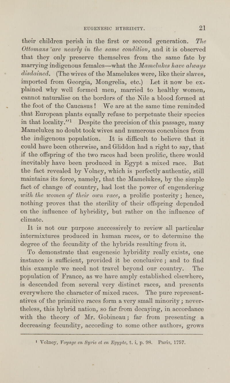 EUGENESIC HYBKIDITY. 21 their children perish in the first or second generation. The Ottomans ^are nearly in the same condition, and it is observed that they only preserve themselves from the same fate by marrying indigenous females—what the Mamelukes have always disdained. (The wives of the Mamelukes were, like their slaves, imported from Georgia, Mongrelia, etc.) Let it now be ex¬ plained why well formed men, married to healthy women, cannot naturalise on the borders of the Nile a blood formed at the foot of the Caucasus ! We are at the same time reminded , that European plants equally refuse to perpetuate their species in that locality/'^ Despite the precision of this passage, many Mamelukes no doubt took wives and numerous concubines from the indigenous population. It is difficult to believe that it could have been otherwise, and Griiddon had a right to say, that if the offspring of the two races had been prolific, there would inevitably have been produced in Egypt a mixed race. But the fact revealed by Volney, which is perfectly authentic, still maintains its force, namely, that the Mamelukes, by the simple fact of change of country, had lost the power of engendering with the lüomen of their own race, a prolific posterity; hence, nothing proves that the sterility of their offspring depended on the influence of hybridity, but rather on the influence of climate. It is not our purpose successively to review all particular intermixtures produced in human races, or to determine the degree of the fecundity of the hybrids resulting from it. To demonstrate that eugenesic hybridity really exists, one instance is sufficient, provided it be conclusive ; and to find this example we need not travel beyond our country. The population of France, as we have amply established elsewhere, is descended from several very distinct races, and presents everywhere the character of mixed races. The pure represent¬ atives of the primitive races form a very small minority ; never¬ theless, this hybrid nation, so far from decaying, in accordance with the theory of Mr. Grobineau; far from presenting a decreasing fecundity, according to some other authors, grows ' Volney, Voyage en Syrie et en Egypte, t. i, p. 98. Paris, 1757.