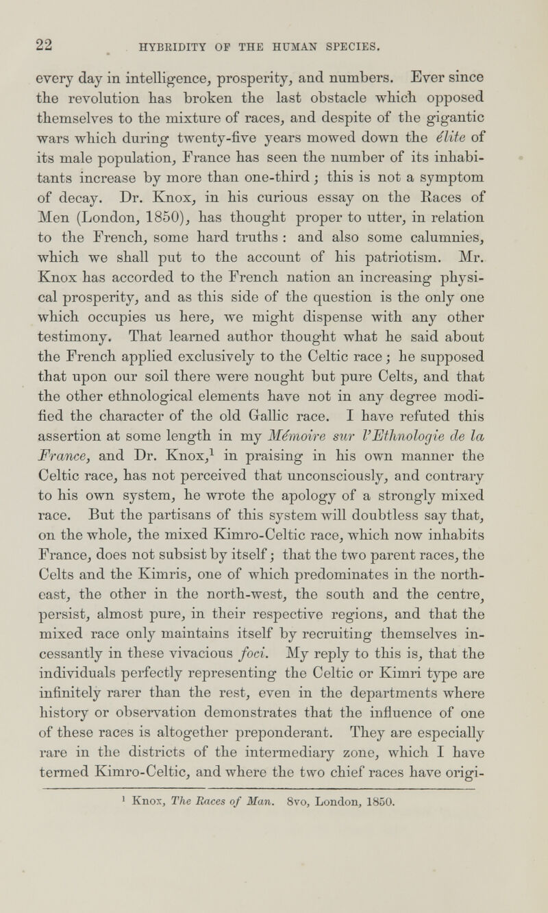 22 HYBKIDITY OF THE HUMAN SPECIES. every day in intelligence^ prosperity^ and numbers. Ever since the revolution has broken the last obstacle which opposed themselves to the mixture of races, and despite of the gigantic wars which during twenty-five years mowed down the élite of its male population, France has seen the number of its inhabi¬ tants increase by more than one-third ; this is not a symptom of decay. Dr. Knox, in his curious essay on the Races of Men (London, 1850), has thought proper to utter, in relation to the French, some hard truths : and also some calumnies, which we shall put to the account of his patriotism. Mr. Knox has accorded to the French nation an increasing physi¬ cal prosperity, and as this side of the question is the only one which occupies us here, we might dispense with any other testimony. That learned author thought what he said about the French applied exclusively to the Celtic race ; he supposed that upon our soil there were nought but pure Celts, and that the other ethnological elements have not in any degree modi¬ fied the character of the old Gallic race. I have refuted this assertion at some length in my Mémoire sur l'Etimologie de la France, and Dr. Knox,^ in praising in his own manner the Celtic race, has not perceived that unconsciously, and contrary to his own system, he wrote the apology of a strongly mixed race. But the partisans of this system will doubtless say that, on the whole, the mixed Kimro-Celtic race, which now inhabits France, does not subsist by itself ; that the two parent races, the Celts and the Kimris, one of which predominates in the north¬ east, the other in the north-west, the south and the centre^ persist, almost pure, in their respective regions, and that the mixed race only maintains itself by recruiting themselves in¬ cessantly in these vivacious foci. My reply to this is, that the individuals perfectly representing the Celtic or Kimri type are infinitely rarer than the rest, even in the departments where history or observation demonstrates that the influence of one of these races is altogether preponderant. They are especially rare in the districts of the intermediary zone, which I have termed Kimro-Celtic, and where the two chief races have origi- ' Knox, The Races of Man. 8vo, London, 1850.