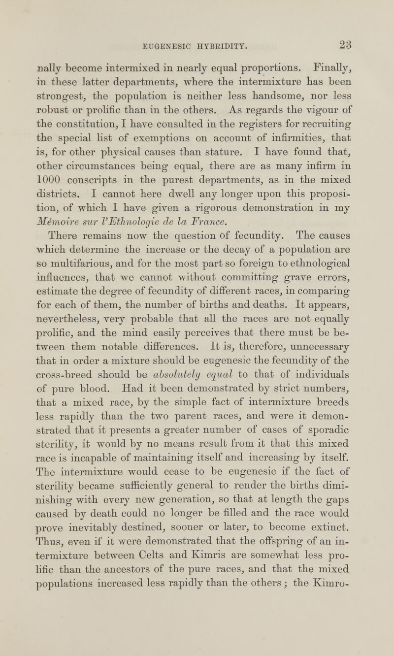 EUGENESIC HYBRIDITY. 28 nally become intermixed in nearly equal proportions. Finally, in tliese latter departments, wbere the intermixture has been strongest, the population is neither less handsome, nor less robust or prolific than in the others. As regards the vigour of the constitution, I have consulted in the registers for recruiting the special list of exemptions on account of infirmities, that is, for other physical causes than stature. I have found that, other circumstances being equal, there are as many infirm in 1000 conscripts in the purest departments, as in the mixed districts. I cannot here dwell any longer upon this proposi¬ tion, of which I have given a rigorous demonstration in my Mémoire sur l'Ethnologie de la France. There remains now the question of fecundity. The causes which determine the increase or the decay of a population are so multifarious, and for the most part so foreign to ethnological influences, that we cannot without committing grave errors, estimate the degree of fecundity of diflerent races, in comparing for each of them, the number of births and deaths. It appears, nevertheless, very probable that all the races are not equally prolific, and the mind easily perceives that there must be be¬ tween them notable differences. It is, therefore, unnecessary that in order a mixture should be eugenesic the fecundity of the cross-breed should be absolutely equal to that of individuals of pure blood. Had it been demonstrated by strict numbers, that a mixed race, by the simple fact of intermixture breeds less rapidly than the two parent races, and were it demon¬ strated that it presents a greater number of cases of sporadic sterility, it would by no means result from it that this mixed race is incapable of maintaining itself and increasing by itself. The intermixture would cease to be eugenesic if the fact of sterility became sufficiently general to render the births dimi¬ nishing with every new generation, so that at length the gaps caused by death could no longer be filled and the race would prove inevitably destined, sooner or later, to become extinct. Thus, even if it were demonstrated that the offspring of an in¬ termixture between Celts and Kimris are somewhat less pro¬ lific than the ancestors of the pure races, and that the mixed populations increased less rapidly than the others ; the Kimro-