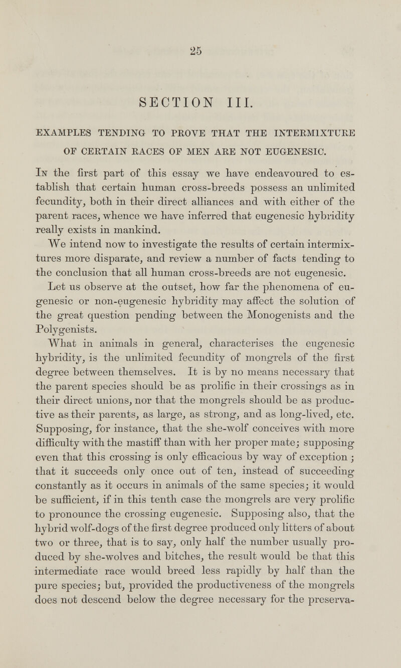 25 SECTION III. EXAMPLES TENDING TO PROVE THAT THE INTERMIXTURE OF CERTAIN RACES OF MEN ARE NOT EUGENESIC. In the first part of tbis essay we have endeavoured to es¬ tablish that certain human cross-breeds possess an unlimited fecundity, both in their direct alliances and with either of the parent races, whence we have inferred that eugenesic hybridity really exists in mankind. We intend now to investigate the results of certain intermix¬ tures more disparate, and review a number of facts tending to the conclusion that all human cross-breeds are not eugenesic. Let us observe at the outset, how far the phenomena of eu¬ genesic or non-eugenesic hybridity may affect the solution of the great question pending between the Monogenists and the Polygenists. What in animals in general, characterises the eugenesic hybridity, is the unlimited fecundity of mongrels of the first degree between themselves. It is by no means necessary that the parent species should be as prolific in their crossings as in their direct unions, nor that the mongrels should be as produc¬ tive as their parents, as large, as strong, and as long-lived, etc. Supposing, for instance, that the she-wolf conceives with more difficulty with the mastiff than with her proper mate; supposing even that this crossing is only efficacious by way of exception ; that it succeeds only once out of ten, instead of succeeding constantly as it occurs in animals of the same species; it would be sufficient, if in this tenth case the mongrels are very prolific to pronounce the crossing eugenesic. Supposing also, that the hybrid wolf-dogs of the first degree produced only litters of about two or three, that is to say, only half the number usually pro¬ duced by she-wolves and bitches, the result would be that this intermediate race would breed less rapidly by half than the pure species; but, provided the productiveness of the mongrels does not descend below the degree necessary for the preserva-