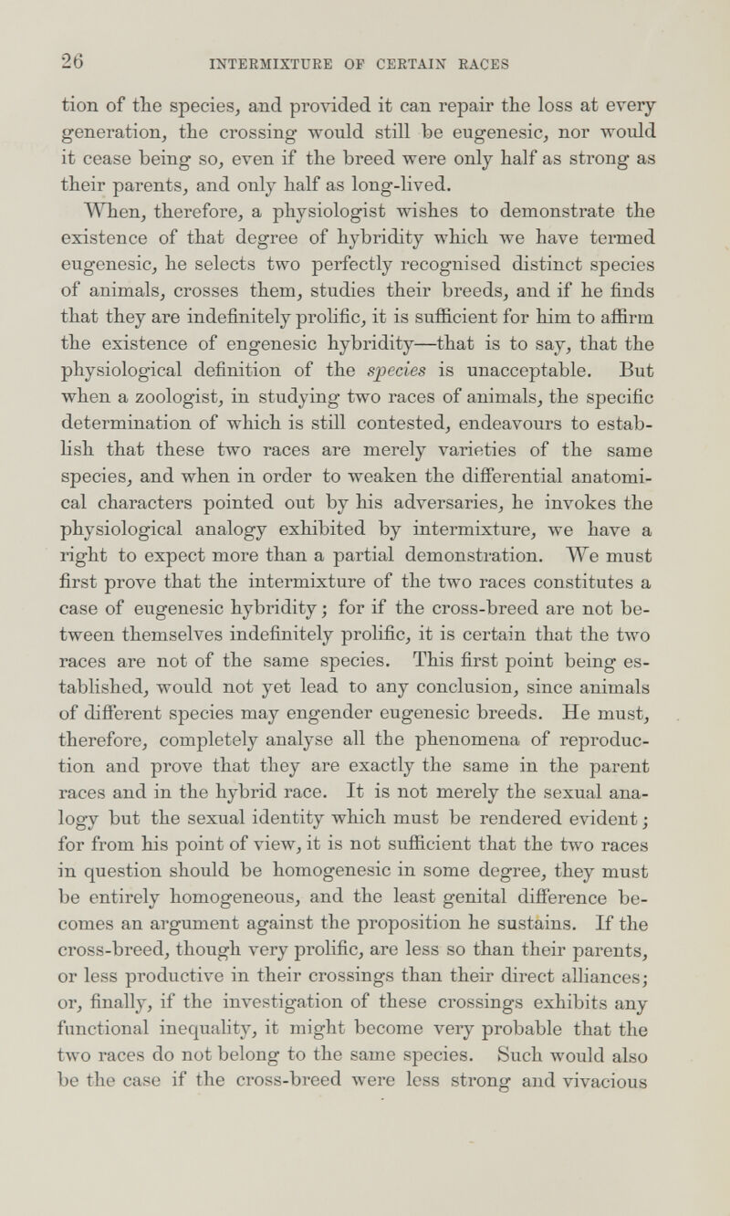 26 INTERMIXTURE OP CERTAIN RACES tion of the speciesj and provided it can repair the loss at every generation, the crossing- would still be eugenesic, nor would it cease being so^ even if the breed were only half as strong as their parents, and only half as long-lived. When, therefore, a physiologist wishes to demonstrate the existence of that degree of hybridity which we have termed eugenesic, he selects two perfectly recognised distinct species of animals, crosses them, studies their breeds, and if he finds that they are indefinitely proHfic, it is sufficient for him to affirm the existence of engenesic hybridity—that is to say, that the physiological definition of the species is unacceptable. But when a zoologist, in studying two races of animals, the specific determination of which is still contested, endeavours to estab¬ lish that these two races are merely varieties of the same species, and when in order to weaken the differential anatomi¬ cal characters pointed out by his adversaries, he invokes the physiological analogy exhibited by intermixture, we have a right to expect more than a partial demonstration. We must first prove that the intermixture of the two races constitutes a case of eugenesic hybridity ; for if the cross-breed are not be¬ tween themselves indefinitely prolific, it is certain that the two races are not of the same species. This first point being es¬ tablished, would not yet lead to any conclusion, since animals of difierent species may engender eugenesic breeds. He must, therefore, completely analyse all the phenomena of reproduc¬ tion and prove that they are exactly the same in the parent races and in the hybrid race. It is not merely the sexual ana- logy but the sexual identity which must be rendered evident ; for from his point of view, it is not sufficient that the tлvo races in question should be homogenesic in some degree, they must be entirely homogeneous, and the least genital difference be¬ comes an argument against the proposition he sustains. If the cross-breed, though very prolific, are less so than their parents, or less productive in their crossings than their direct alliances; or, finally, if the investigation of these crossings exhibits any functional inequality, it might become very probable that the tлvo races do not belong to the same species. Such would also be the case if the cross-breed were less strong and vivacious