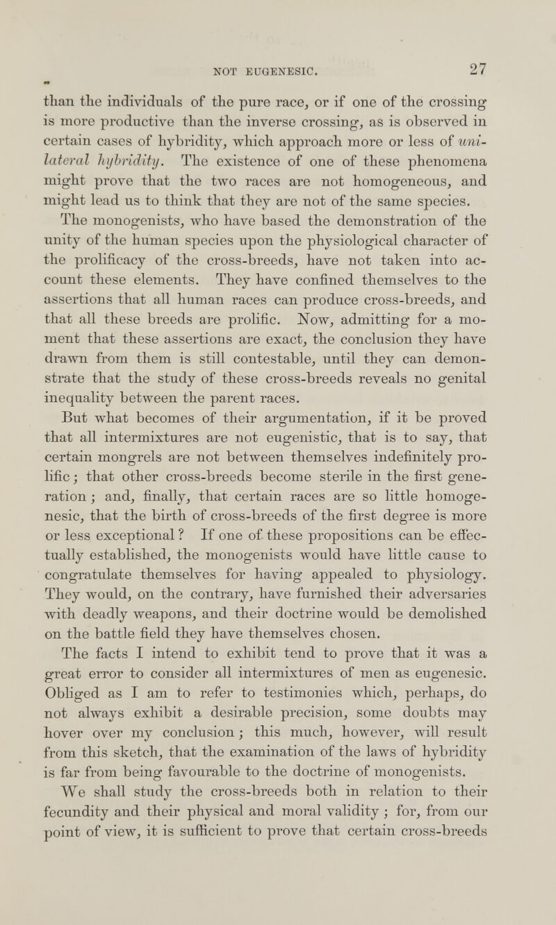 NOT EUGENESIC. 27 «* than the individuals of the pure race, or if one of the crossing is more productive than the inverse crossing, as is observed in certain cases of hybridity, which approach more or less of uni¬ lateral hybridity. The existence of one of these phenomena might prove that the two races are not homogeneous, and might lead us to think that they are not of the same species. The monogenists, who have based the demonstration of the unity of the human species upon the physiological character of the prolificacy of the cross-breeds, have not taken into ac¬ count these elements. They have confined themselves to the assertions that all human races can produce cross-breeds, and that all these breeds are prolific. Now, admitting for a mo¬ ment that these assertions are exact, the conclusion they have drawn from them is still contestable, until they can demon¬ strate that the study of these cross-breeds reveals no genital inequality between the parent races. But what becomes of their argumentation, if it be proved that all intermixtures are not eugenistic, that is to say, that certain mongrels are not between themselves indefinitely pro¬ lific ; that other cross-breeds become sterile in the first gene¬ ration ; and, finally, that certain races are so little homoge- nesic, that the birth of cross-breeds of the first degree is more or less exceptional ? If one of these propositions can be efiec- tually established, the monogenists would have little cause to congratulate themselves for having appealed to physiology. They would, on the contrary, have furnished their adversaries with deadly weapons, and their doctrine would be demolished on the battle field they have themselves chosen. The facts I intend to exhibit tend to prove that it was a great error to consider all intermixtures of men as eugenesic. Obliged as I am to refer to testimonies which, perhaps, do not always exhibit a desirable precision, some doubts may hover over my conclusion ; this much, however, will result from this sketch, that the examination of the laws of hybridity is far from being favourable to the doctrine of monogenists. We shall study the cross-breeds both in relation to their fecundity and their physical and moral validity ; for, from our point of view, it is sufficient to prove that certain cross-breeds