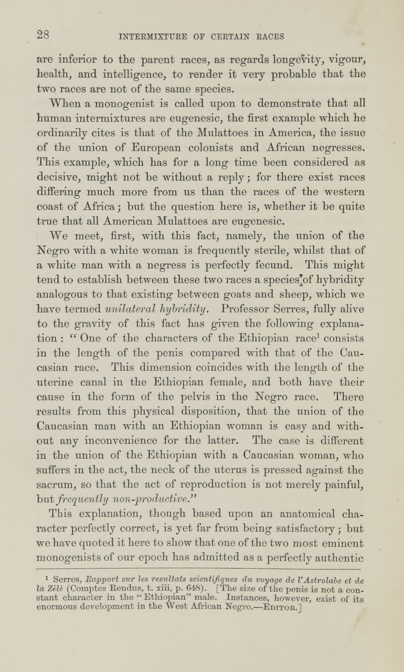 28 INTEEMIXTURE OE CERTAIN RACES * are inferior to the parent races^ as regards longevity, vigour, health, and intelligence, to render it very probable that the two races are not of the same species. When a monogenist is called upon to demonstrate that all human intermixtures are eugenesic, the first example which he ordinarily cites is that of the Mulattoes in America, the issue of the union of European colonists and African negresses. This example, which has for a long time been considered as decisive, might not be without a reply; for there exist races differing much more from us than the races of the western coast of Africa ; but the question here is, whether it be quite true that all American Mulattoes are eugenesic. We meet, first, with this fact, namely, the union of the Negro with a white woman is frequently sterile, whilst that of a white man with a negress is perfectly fecund. This might tend to establish between these two races a species'of hybridity analogous to that existing between goats and sheep, which we have termed unilateral hybridity. Professor Serres, fully alive to the gravity of this fact has given the following explana¬ tion :  One of the characters of the Ethiopian race^ consists in the length of the penis compared with that of the Cau¬ casian race. This dimension coincides with the length of the uterine canal in the Ethiopian female, and both have their cause in the form of the pelvis in the Negro race. There results from this physical disposition, that the union of the Caucasian man with an Ethiopian woman is easy and with¬ out any inconvenience for the latter. The case is different in the union of the Ethiopian with a Caucasian woman, who suffers in the act, the neck of the uterus is pressed against the sacrum, so that the act of reproduction is not merely painful, but frequently non-jproductive. This explanation, though based upon an anatomical cha¬ racter perfectly correct, is yet far from being satisfactory ; but we have quoted it here to show that one of the two most eminent monogenists of our epoch has admitted as a perfectly authentic 1 Serres, Rapport sur les résultats scientifiques du voyage de l'Astrolabe et de la Zélé (Comptes Eendus, t. xiii,_p. 648). [The size of the penis is not a con¬ stant character in the  Ethiopian male. Instances, however, exist of its enormous development in the West African Negro.—Editoe.]