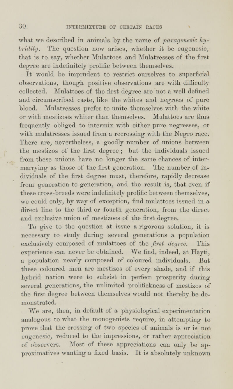 30 INTERMIXTURE OF CERTAIN RACES Ч what we described in animals by the name of paragenesic hy- hriditij. The question now arises^ whether it be eugenesic, that is to sajj whether Mulattoes and Mulâtresses of the first degree are indefinitely prolific between themselves. It would be imprudent to restrict ourselves to superficial observations, though positive observations are with difficulty collected. Mulattoes of the first degree are not a well defined and circumscribed caste, like the whites and negroes of pure blood. Mulâtresses prefer to unite themselves with the white or with mestizoes whiter than themselves. Mulattoes are thus frequently obliged to intermix with either pure negresses, or with mulâtresses issued from a recrossing with the Negro race. There are, nevertheless, a goodly number of unions between the mestizos of the first degree ; but the individuals issued from these unions ha\^e no longer the same chances of inter¬ marrying as those of the first generation. The number of in¬ dividuals of the first degree must, therefore, rapidly decrease from generation to generation, and the result is, that even if these cross-breeds were indefinitely prolific between themselves, we could only, by way of exception, find mulattoes issued in a direct line to the third or fourth generation, from the direct and exclusive union of mestizoes of the first degree. To give to the question at issue a rigorous solution, it is necessary to study during several generations a population exclusively composed of mulattoes of the first degree. This experience can never be obtained. We find, indeed, at Hayti, a population nearly composed of coloured individuals. But these coloured men are mestizos of every shade, and if this hybrid nation were to subsist in perfect prosperity during several generations, the unlimited prolifickness of mestizos of the first degree between themselves would not thereby be de¬ monstrated. We are, then, in default of a physiological experimentation analogous to what the monogenists require, in attempting to prove that the crossing of two species of animals is or is not eugenesic, reduced to the impressions, or rather appreciation of observers. Most of these appreciations can only be ap¬ proximatives wanting a fixed basis. It is absolutely unknown