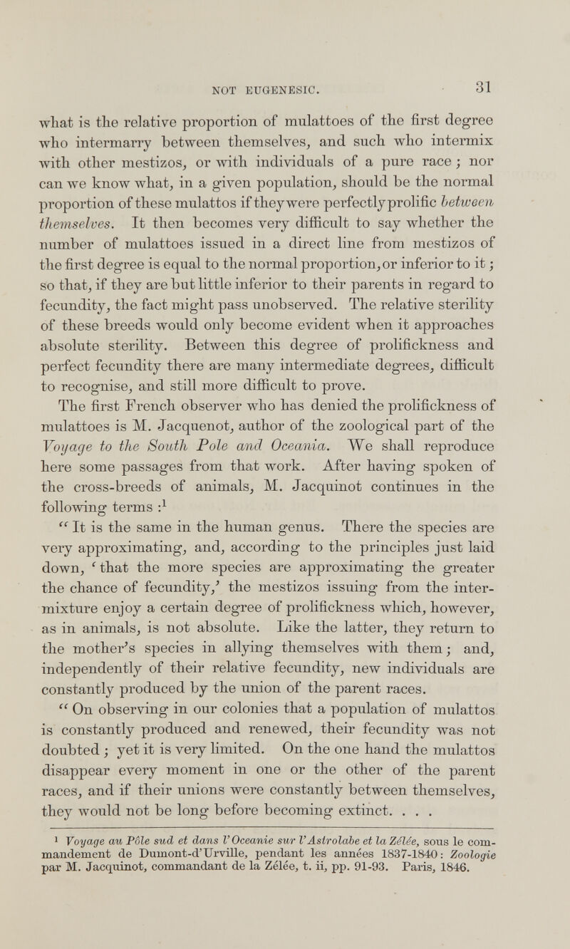 NOT EUGENESIC. 31 what is the relative proportion of mulattoes of the first degree who intermarry between themselves^ and such who intermix with other mestizos^ or with individuals of a pure race ; nor can we know what, in a given population, should be the normal proportion of these mulattos if they were perfectly prolific between themselves. It then becomes very difiicult to say whether the number of mulattoes issued in a direct line from mestizos of the first degree is equal to the normal proportionner inferior to it ; so that, if they are but little inferior to their parents in regard to fecundity, the fact might pass unobserved. The relative sterility of these breeds would only become evident when it approaches absolute sterility. Between this degree of prolifickness and perfect fecundity there are many intermediate degrees, difiicult to recognise, and still more difficult to prove. The first French observer who has denied the prolifickness of mulattoes is M. Jacquenot, author of the zoological part of the Voyage to the South Pole and Oceania. We shall reproduce here some passages from that work. After having spoken of the cross-breeds of animals, M. Jacquinot continues in the following terms  It is the same in the human genus. There the species are very approximating, and, according to the principles just laid down, '^that the more species are approximating the greater the chance of fecundity,^ the mestizos issuing from the inter¬ mixture enjoy a certain degree of prolifickness which, however, as in animals, is not absolute. Like the latter, they return to the mother^s species in allying themselves with them; and, independently of their relative fecundity, new individuals are constantly produced by the union of the parent races.  On observing in our colonies that a population of mulattos is constantly produced and renewed, their fecundity was not doubted ; yet it is very limited. On the one hand the mulattos disappear every moment in one or the other of the parent races, and if their unions were constantly between themselves, they would not be long before becoming extinct. . . . 1 Voyage au Pôle sud et dans l'Oceanie sur l'Astrolabe et la Zélée, sous le com¬ mandement de Dumont-d'UrviHe, pendant les années 1837-1840; Zoologie par M. Jacquinot, commandant de la Zélée, t. ii, pp. 91-93. Paris, 1846.