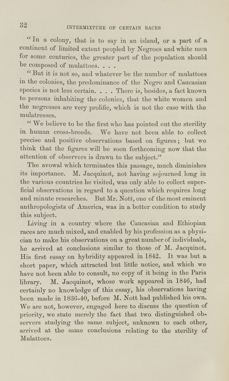 32 INTEEMIXTURE OP CERTAIN RACES  In a colony^ that is to say in an island, or a part of a continent of limited extent peopled by Negroes and white men for some centuries, the greater part of the population should be composed of mulattoes. . . .  But it is not so, and whatever be the number of mulattoes m the colonies, the predominance of the Negro and Caucasian species is not less certain. . . . There is, besides, a fact known to persons inhabiting the colonies, that the white women and the negresses are very prolific, which is not the case with the mulâtresses. We believe to be the first who has pointed out the sterility in human cross-breeds. We have not been able to collect precise and positive observations based on figures ; but we think that the figures will be soon forthcoming now that the attention of observers is drawn to the subject.''^ The avowal which terminates this passage, much diminishes its importance. M. Jacquinot, not having sojourned long in the various countries he visited, was only able to collect super¬ ficial observations in regard to a question which requires long and minute researches. But Mr. Nott, one of the most eminent anthropologists of America, was in a better condition to study this subject. Living in a country where the Caucasian and Ethiopian races are much mixed, and enabled by his profession as a physi¬ cian to make his observations on a great number of individuals, he arrived at conclusions similar to those of M. Jacquinot. His first essay on hybridity appeared in 1842. It was but a short paper, which attracted but little notice, and which we have not been able to consult, no copy of it being in the Paris library. M. Jacquinot, whose work appeared in 1846, had certainly no knowledge of this essay, his observations having been made in 1836-40, before M. Nott had published his own. We are not, however, engaged here to discuss the question of priority, we state merely the fact that two distinguished ob¬ servers studying the same subject, unknown to each other, arrived at the same conclusions relating to the sterility of Mulattoes.