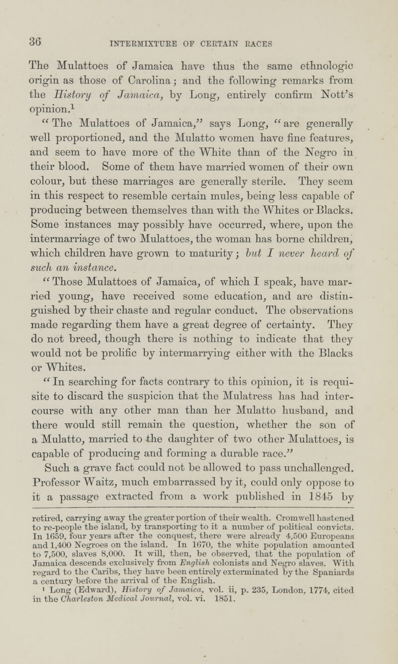 36 INTERMIXTURE OF CERTAIN RACES The Mulattoes of Jamaica have thus the same ethnologic origin as those of Carolina ; and the following remarks from the History of Jamaica, by Long, entirely confirm Nott^s opinion.^  The Mulattoes of Jamaica, says Long,  are generally well proportioned, and the Mulatto women have fine features, and seem to have more of the White than of the Negro in their blood. Some of them have married women of their own colour, but these marriages are generally sterile. They seem in this respect to resemble certain mules, being less capable of producing between themselves than with the Whites or Blacks. Some instances may possibly have occurred, where, upon the intermarriage of two Mulattoes, the woman has borne children, which chñdren have grown to maturity ; but I never heard of such an instance.  Those Mulattoes of Jamaica, of which I speak, have mar¬ ried young, have received some education, and are distin¬ guished by their chaste and regular conduct. The observations made regarding them have a great degree of certainty. They do not breed, though there is nothing to indicate that they would not be prolific by intermarrying either with the Blacks or Wbites.  In searching for facts contrary to this opinion, it is requi¬ site to discard the suspicion that the Mulatress has had inter¬ course with any other man than her Mulatto husband, and there would still remain the question, whether the son of a Mulatto, married to the daughter of two other Mulattoes, is capable of producing and forming a durable race. Such a grave fact could not be allowed to pass unchallenged. Professor Waitz, much embarrassed by it, could only oppose to it a passage extracted from a work published in 1845 by retired, carrying away the greater portion of their wealth. Cromwell hastened to re-people the island, by transporting to it a number of political convicts. In 1659, four years after the conquest, there were already 4,500 Europeans and 1,400 Negroes on the island. In 1670, the white population amounted to 7,500, slaves 8,000. It will, then, be observed, that the population of Jamaica descends exclusively fi-om English colonists and Negro slaves. With regai-d to the Caribs, they have been entü-ely exterminated by the Spaniards a century before the arrival of the English. ' Long (Edwai-d), History of Jamaica, vol. ii, p. 235, London, 1774, cited in the Charleston Medical Journal, vol. vi. 1851.