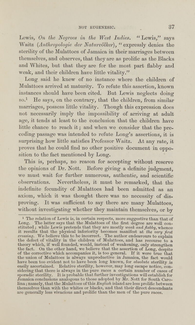 NOT EUGENESIC. 37 Lewis, On the Negroes in the West Indies.  Lewis, says Waitz {Anthropologie der Naturvölker),  ex.'^rQs,új à&mQB the sterility of the Mulattoes of Jamaica in their marriages between themselves, and observes, that they are as prolific as the Blacks and Whites, but that they are for the most part flabby and weak, and their children have little vitality/' Long said he knew of no instance where the children of Mulattoes arrived at maturity. To refute this assertion, known instances should have been cited. But Lewis neglects doing so.^ He says, on the contrary, that the children, from similar marriages, possess httle vitality. Though this expression does not necessarily imply the impossibility of arriving at adult age, it tends at least to the conclusion that the children have little chance to reach it ; and when we consider that the pre¬ ceding passage was intended to refute Long's assertions, it is surprising how little satisfies Professor Waitz. At any rate, it proves that he could find no other positive document in oppo¬ sition to the fact mentioned by Long. This is, perhaps, no reason for accepting without reserve the opinions of Dr. Nott. Before giving a definite judgment, we must wait for further numerous, authentic, and scientific observations. Nevertheless, it must be remarked, that the indefinite fecundity of Mulattoes had been admitted as an axiom, which it was thought there was no necessity of dis¬ proving. It was sufficient to say there are many Mulattoes, without investigating whether they maintain themselves, or by 1 The relation of Lewis is, in certain respects, more suggestive than that of Long. The latter says that the Mulattoes of the first degree are well con¬ stituted ; while Lewis pretends that they are mostly weak and flabby, whence it results that the physical inferiority becomes manifest at the very first crossing. We believe this to be incorrect. The author endeavours to explain the defect of vitality in the children of Mulattoes, and has recourse to a theory which, if well founded, would, instead of weakening, only strengthen the fact. On the other hand, we believe that the assertion of Long, despite of the corrective which accompanies it, is too general. If it were true that the union of Mulattoes is always unproductive in Jamaica, the fact would have been too evident not to have been long known, for absolute sterility is easily ascertained. Eelative sterility, however, may long escape notice, con¬ sidering that there is always in the pure races a certain number of cases of sporadic sterility. It is probable that further investigations will establish for Jamaica conclusions analogous to those adopted by Mr. Nott for South Caro¬ lina ; namely, that the Mulattoes of this English island are less prolific between themselves than with the whites or blacks, and that their direct descendants are generally less vivacious and prolific than the men of the pure races.