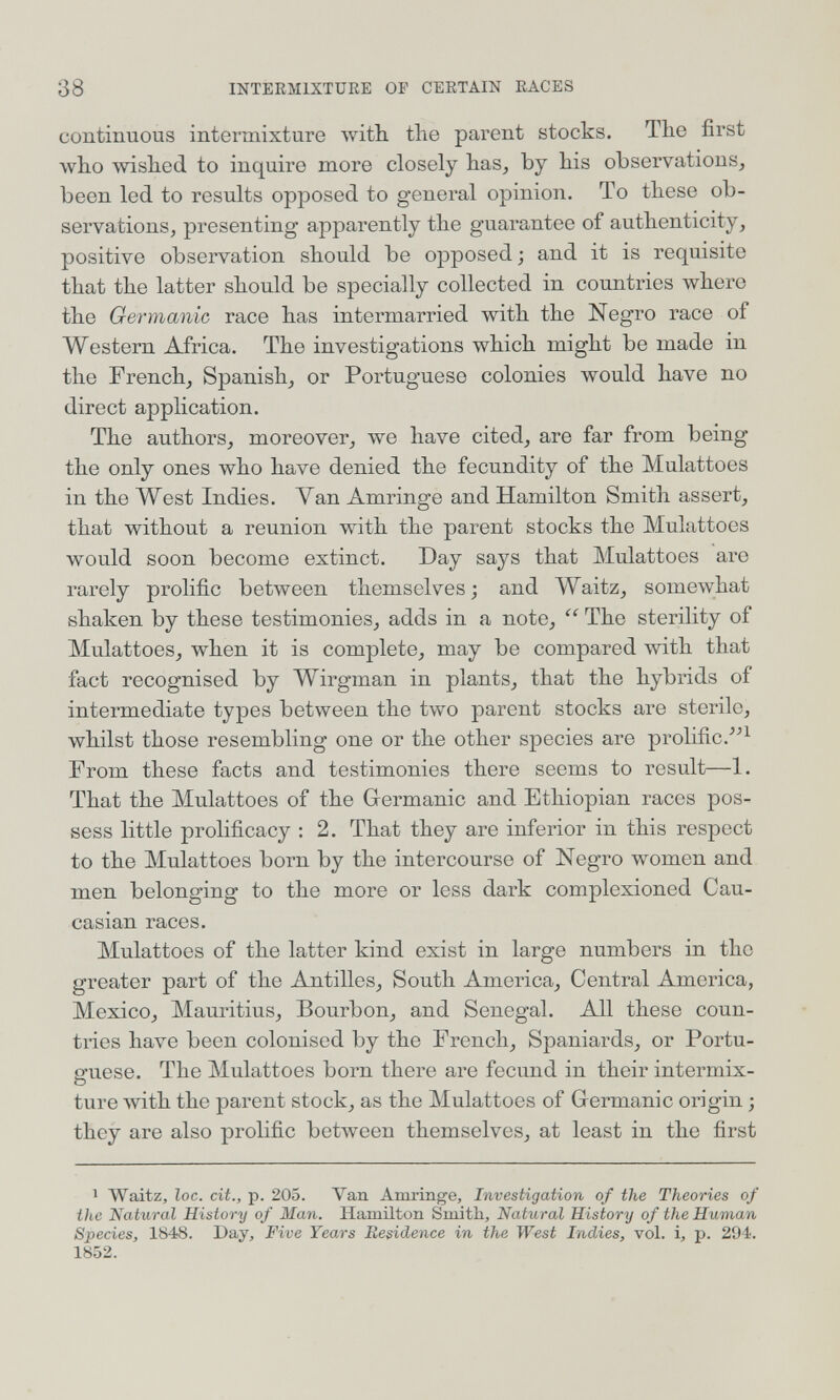 38 INTERMIXTURE OP CERTAIN RACES continuous intermixture with the parent stocks. Tlio first who wished to inquire more closely has, by his observations, been led to results opposed to general opinion. To these ob¬ servations, presenting apparently the guarantee of authenticity, positive observation should be opposed ; and it is requisite that the latter should be specially collected in countries where the Germanic race has intermarried with the Negro race of Western Africa. The investigations which might be made in the French, Spanish, or Portuguese colonies would have no direct application. The authors, moreover, we have cited, are far from being the only ones who have denied the fecundity of the Mulattoes in the West Indies. Van Amringe and Hamilton Smith assert, that without a reunion with the parent stocks the Mulattoes v»'ould soon become extinct. Day says that Mulattoes are rarely prolific between themselves; and Waitz, somewhat shaken by these testimonies, adds in a note,  The sterility of Mulattoes, when it is complete, may be compared with that fact recognised by Wirgman in plants, that the hybrids of intermediate types between the two parent stocks are sterile, whilst those resembling one or the other species are prolific. From these facts and testimonies there seems to result—1. That the Mulattoes of the Germanic and Ethiopian races pos¬ sess little prolificacy : 2. That they are inferior in this respect to the Mulattoes born by the intercourse of Negro women and men belonging to the more or less dark complexioned Cau¬ casian races. Mulattoes of the latter kind exist in large numbers in the greater part of the Antilles, South America, Central America, Mexico, Mauritius, Bourbon, and Senegal. All these coun¬ tries have been colonised by the French, Spaniards, or Portu¬ guese. The Mulattoes born there are fecund in their intermix¬ ture with the parent stock, as the Mulattoes of Germanic origin ; they are also prolific between themselves, at least in the first 1 Waitz, loc. cit., p. 205. Van Amringe, Investigation of the Theories of the Natural History of Man. Hamilton Smith, Natural History of the Human Species, 1848. Day, Five Years Residence in the West Indies, vol. i, p. 294. 1852.