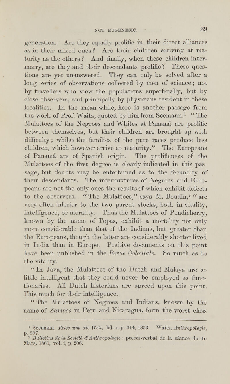 NOT EüQENESIC. 39 generation. Are they equally prolific in their direct alliances as in their mixed ones ? Are their children arriving at ma¬ turity as the others ? And finally, when these children inter- marry, are they and their descendants prolific ? These ques¬ tions are yet unanswered. They can only be solved after a long series of observations collected by men of science ; not by travellers who view the populations superficially, but by close observers, and principally by physicians resident in these localities. In the mean while, here is another passage from the work of Prof. Waitz, quoted by him from Seemann.^ The Mulattoes of the Negroes and Whites at Panama are prolific between themselves, but their children are brought up with difiiculty j whilst the families of the pure races produce less children, which however arrive at maturity.^'' The Europeans of Panamá are of Spanish origin. The prolificness of the Mulattoes of the first degree is clearly indicated in this pas¬ sage, but doubts may be entertained as to the fecundity of their descendants. The intermixtures of Negroes and Euro¬ peans are not the only ones the results of which exhibit defects to the observers. The Mulattoes, says M. Boudin,^ are very often inferior to the two parent stocks, both in vitality, intelligence, or morality. Thus the Mulattoes of Pondicherry, known by the name of Topas, exhibit a mortality not only more considerable than that of the Indians, but greater than the Europeans, though the latter are considerably shorter lived in India than in Europe, Positive documents on this point have been published in the Revue Ooloniale. So much as to the vitality, ^^In Java, the Mulattoes of the Dutch and Malays are so little intelligent that they could never be employed as func¬ tionaries, All Dutch historians are agreed upon this point. This much for their intelligence. The Mulattoes of Negroes and Indians, known by the name of Zambos in Peru and Nicaragua, form the worst class ^ Seemann, Reise um die Welt, bd. i, p. 314, 1853. Waitz, Anthropologie, p. 207. 2 Bulletins de la Société d'Anthropologie : procos-verbal de la séance du le Mars, 1860, vol. i, p. 206.