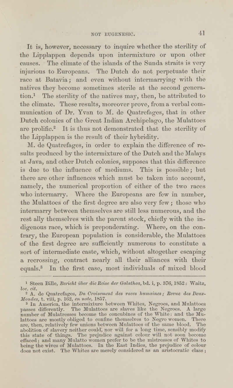 NOT EÜGENESIC. 41 It is, howevePj necessary to inquire whether the sterility of the Lipplappen depends upon intermixture or upon other causes. The climate of the islands of the Sunda straits is very inju.rious to Europeans. The Dutch do not perpetuate their race at Batavia; and even without intermarrying with the natives they become sometimes sterile at the second genera¬ tion.^ The sterility of the natives may, then, be attributed to the climate. These results, moreover prove, from a verbal com¬ munication of Dr. Yvan to M. de Quatrefages, that in other Dutch colonies of the Glreat Indian Archipelago, the Mulattoes are prolific.^ It is thus not demonstrated that the sterility of the Lipplappen is the result of their hybridity. M. de Quatrefages, in order to explain the difference of re¬ sults produced by the intermixture of the Dutch and the Malays at Java, and other Dutch colonies, supposes that this difference is due to the influence of mediums. This is possible ; but there are other influences which must be taken into account, namely, the numerical proportion of either of the two races who intermarry. Where the Europeans are few in number, the Mulattoes of the first degi-ee are also very few ; those who intermarry between themselves are still less numerous, and the rest ally themselves with the parent stock, chiefly with the in¬ digenous race, which is preponderating. Where, on the con¬ trary, the European population is considerable, the Mulattoes of the first degree are sufficiently numerous to constitute a sort of intermediate caste, which, without altogether escaping a recrossing, contract nearly all their alliances with their equals.® In the first case, most individuals of mixed blood 1 Steen ВШе, Bericht über die Reise der Qalathea, bd. i, p. 376,1852 : Waitz, loc. cit. 2 A. de Quatrefages, Du Croisement des races humaines ; Revue des Deux- Mondes, t. viii, p. 162, en note, 1857. ® In America, the intermixture between Whites, Negroes, and Mulattoes passes differently. The Mulattoes are slaves like the Negroes. A large mimber of Mulâtresses become the concubines of the White : and the Mu¬ lattoes are mostly obliged to confine themselves to Negro women. There are, then, relatively few unions between Mulattoes of the same blood. The abolition of slavery neither couldj nor wiH for a long time, sensibly modify this state of things. The prejudice against coloui- will not soon become effaced ; and many Mulatto women prefer to be the mistresses of Whites to being the wives of Mulattoes. In the East Indies, the prejudice of colour does not exist. The Whites are merely considered as an aristocratic class ;