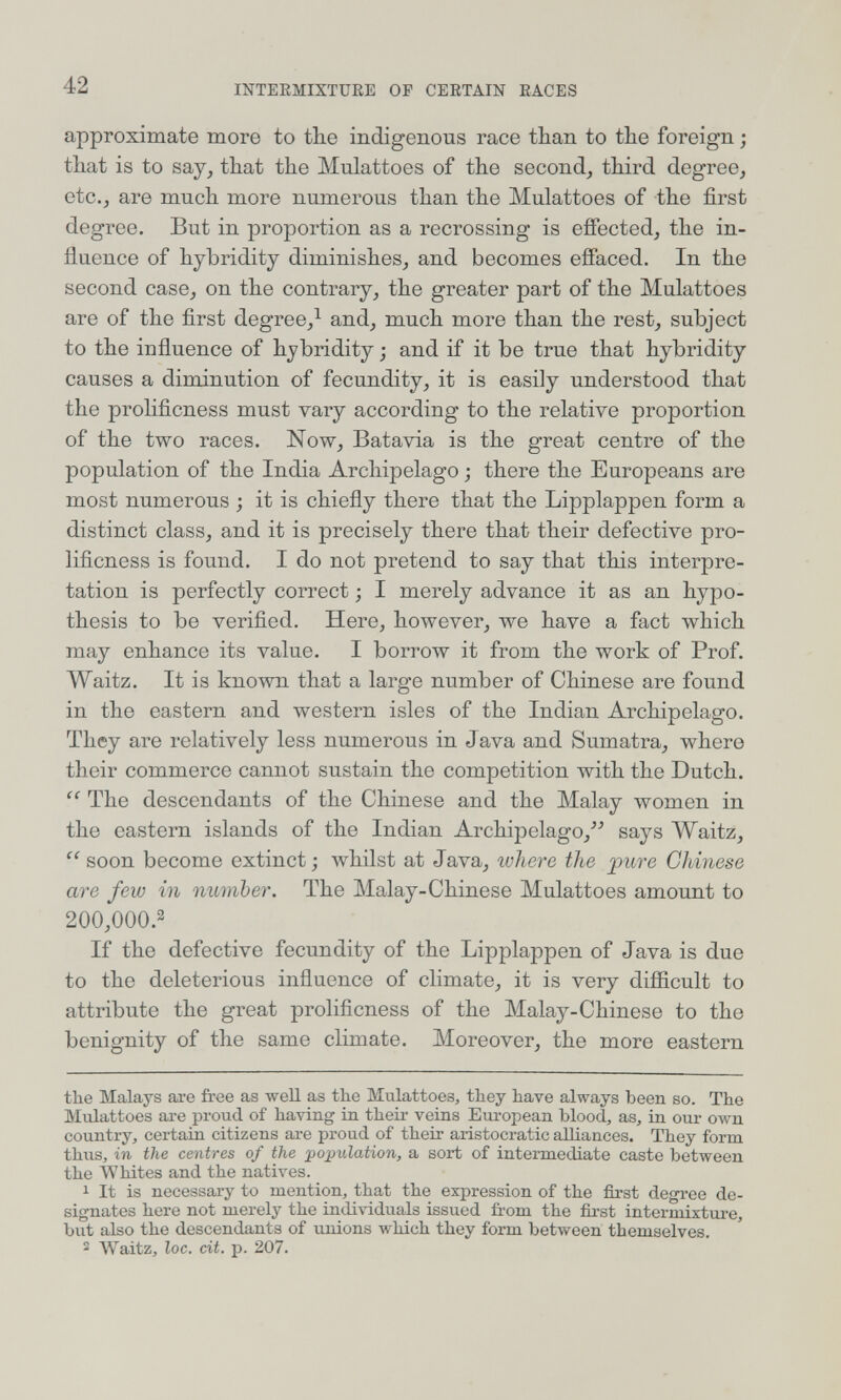 42 INTERMIXTURE OP CERTAIN RACES approximate more to tlie indigenous race tban to the foreign ; that is to say, that the Mulattoes of the second, third degree, etc., are much more numerous than the Mulattoes of the first degree. But in proportion as a recrossing is effected, the in¬ fluence of hybridity diminishes, and becomes effaced. In the second case, on the contrary, the greater part of the Mulattoes are of the first degree,^ and, much more than the rest, subject to the influence of hybridity ; and if it be true that hybridity causes a diminution of fecundity, it is easily understood that the prolificness must vary according to the relative proportion of the two races. Now, Batavia is the great centre of the population of the India Archipelago ; there the Europeans are most numerous ; it is chiefly there that the Lipplappen form a distinct class, and it is precisely there that their defective pro¬ lificness is found. I do not pretend to say that this interpre¬ tation is perfectly correct ; I merely advance it as an hypo¬ thesis to be verified. Here, however, we have a fact which may enhance its value. I borrow it from the work of Prof. Waitz. It is known that a large number of Chinese are found in the eastern and western isles of the Indian Archipelago. They are relatively less numerous in Java and Sumatra, where their commerce cannot sustain the competition with the Dutch.  The descendants of the Chinese and the Malay women in the eastern islands of the Indian Archipelago,''^ says Waitz,  soon become extinct ; whilst at Java, where the pure Chinese are few in number. The Malay-Chinese Mulattoes amount to 200,000.2 If the defective fecundity of the Lipplappen of Java is due to the deleterious influence of climate, it is very diflicult to attribute the great prolificness of the Malay-Chinese to the benignity of the same climate. Moreover, the more eastern the Malays are free as well as the Mulattoes, they have always been so. The Mulattoes ai-e proud of having in their veins European blood, as, in our own country, certain citizens are proud of their aristocratic alliances. They form thus, in the centres of the pojjulation, a sort of intermediate caste between the Whites and the natives. 1 It is necessary to mention, that the expression of the first degree de¬ signates here not merely the individuals issued from the first intermixture, but also the descendants of unions which they form between themselves. 2 Waitz, loc. cit. p. 207.