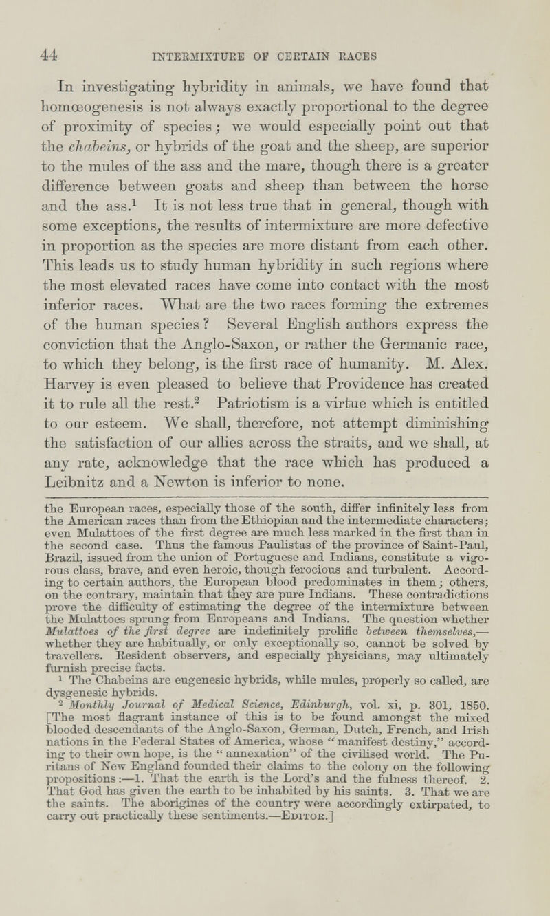 44 INTEEMIXTURE OF CEETAIN EACES In investigating hybridity in animals, we have found that homœogenesis is not always exactly proportional to the degree of proximity of species ; we would especially point out that the chabeins, or hybrids of the goat and the sheep, are superior to the mules of the ass and the mare, though there is a greater difference between goats and sheep than between the horse and the ass.^ It is not less true that in general, though with some exceptions, the results of intermixture are more defective in proportion as the species are more distant from each other. This leads us to study human hybridity in such regions where the most elevated races have come into contact vdth the most inferior races. What are the two races forming the extremes of the human species ? Several English authors express the conviction that the Anglo-Saxon, or rather the Germanic race, to which they belong, is the first race of humanity. M. Alex. Harvey is even pleased to believe that Providence has created it to rule all the rest.^ Patriotism is a virtue which is entitled to our esteem. We shall, therefore, not attempt diminishing the satisfaction of our allies across the straits, and we shall, at any rate, acknowledge that the race which has produced a Leibnitz and a Newton is inferior to none. the European races, especially those of the south, differ infinitely less from the American races than from the Ethiopian and the intermediate characters; even Mulattoes of the first degree are much less marked in the first than in the second case. Thus the famous Paulistas of the province of Saint-Paul, Brazil, issued from the union of Portuguese and Indians, constitute a vigo¬ rous class, brave, and even heroic, though ferocious and turbulent. Accord¬ ing to certain authors, the Eui'opean blood predominates in them ; others, on the contrary, maintain that they are pure Indians. These contradictions prove the difficulty of estimating the degree of the intei-mixture between the Mulattoes sprung from Europeans and Indians. The question whether Mulattoes of the first degree are indefinitely prolific between themselves,— whether they are habitually, or only exceptionally so, cannot be solved by travellers. Resident observers, and especially physicians, may ultimately furnish precise facts. 1 The Chabeins are eugenesic hybrids, while mules, properly so called, are dysgenesic hybrids. 2 Monthly Journal of Medical Science, Edinburgh, vol. xi, p. 301, 1850. [The most fiagi-ant instance of this is to be found amongst the mixed blooded descendants of the Anglo-Saxon, G-erman, Dutch, French, and Irish nations in the Federal States of America, whose  manifest destiny, accord¬ ing to their own hope, is the  annexation of the civilised world. The Pu¬ ritans of New England founded their claims to the colony on the following propositions :—1. That the earth is the Lord's and the fulness thereof. 2. That God has given the earth to be inhabited by his saints. 3. That we are the saints. The aborigines of the country were accordingly extirpated, to carry out practically these sentiments.—Editok.]