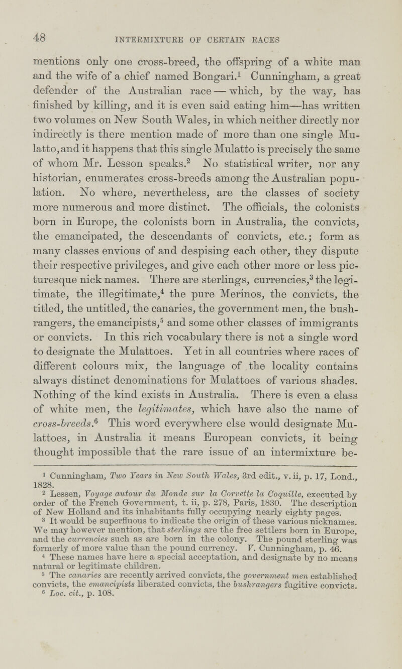 48 INTEEMIXTURE OP CERTAIN RACES mentions only one cross-breed, the offspring of a white man and the wife of a chief named Bongari.^ Cunningham, a great defender of the Australian race — which, by the way, has finished by killing, and it is even said eating him—has written two volumes on New South Wales, in which neither directly nor indirectly is there mention made of more than one single Mu¬ latto, and it happens that this single Mulatto is precisely the same of whom Mr. Lesson speaks.^ No statistical writer, nor any historian, enumerates cross-breeds among the Australian popu¬ lation. No where, nevertheless, are the classes of society more numerous and more distinct. The officials, the colonists born in Europe, the colonists bom in Australia, the convicts, the emancipated, the descendants of convicts, etc.; form as many classes envious of and despising each other, they dispute their respective privileges, and give each other more or less pic¬ turesque nick names. There are sterlings, currencies,^ the legi¬ timate, the illegitimate,^ the pure Merinos, the convicts, the titled, the untitled, the canaries, the government men, the bush¬ rangers, the emancipists,® and some other classes of immigrants or convicts. In this rich vocabulary there is not a single word to designate the Mulattoes. Yet in all countries where races of different colours mix, the language of the locality contains always distinct denominations for Mulattoes of various shades. Nothing of the kind exists in Australia. There is even a class of white men, the legitimates, which have also the name of cross-breeds.^ This word everywhere else would designate Mu- lattoes, in Australia it means European convicts, it being thought impossible that the rare issue of an intermixture be- ' Cunningham, Two Tears in New South Wales, 3rd edit., v. ii, p. 17, Lond., 1828. 2 Lessen, Voyage autour du Monde sur la Corvette la Coquille, executed by order of the French G-overnment, t. ii, p. 278, Paris, 1830. The description of New Holland and its inhabitants fudly occupying nearly eighty pages. 3 It would be superfluous to indicate the origin of these various nicknames. We may however mention, that sterlings are the free settlers born in Europe, and the currencies such as are born in the colony. The pound sterling was formerly of more value than the pound currency. V. Cunningham, p. 46. * These names have here a special accejjtation, and designate by no means natural or legitimate children. = The canaries are recently arrived convicts, the government men established convicts, the emancipists liberated convicts, the bushrangers fugitive convicts. ® Loc. cit., p. 108.