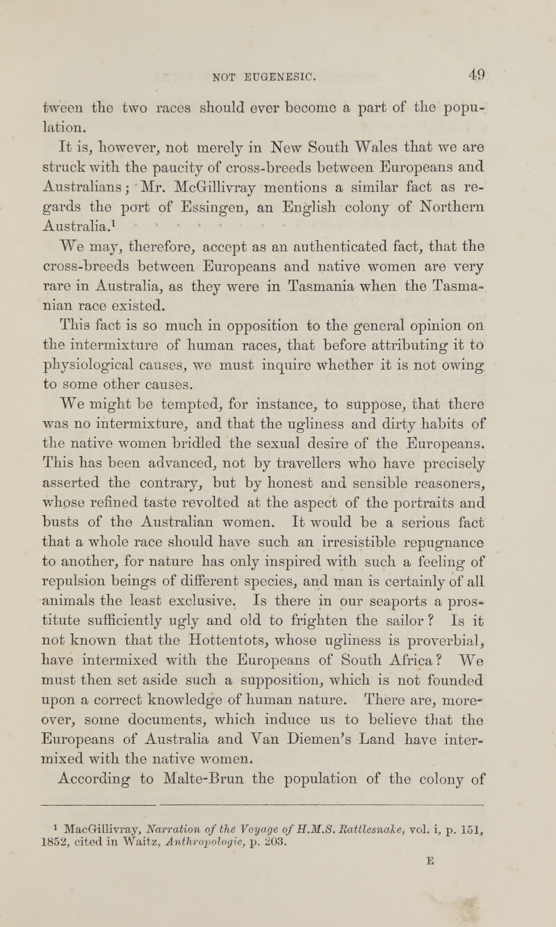 NOT EUGENESIC. 49 tweon tbe two races should ever become a part of the popu¬ lation. It is, however, not merely in New South Wales that we are struck with the paucity of cross-breeds between Europeans and Australians; Mr. McGillivray mentions a similar fact as re¬ gards the port of Essingen, an English colony of Northern Australia.^ We may, therefore, accept as an authenticated fact, that the cross-breeds between Europeans and native women are very rare in Australia, as they were in Tasmania when the Tasma- nian race existed. This fact is so much in opposition to the general opinion on the intermixture of human races, that before attributing it to physiological causes, we must inquire whether it is not owing, to some other causes. We might be tempted, for instance, to suppose, that there was no intermixture, and that the ugliness and dirty habits of the native women bridled the sexual desire of the Europeans. This has been advanced, not by travellers who have precisely asserted the contrary, but by honest and sensible reasoners, whose refined taste revolted at the aspect of the portraits and busts of the Australian women. It would be a serious fact that a whole race should have such an irresistible repugnance to another, for nature has only inspired with such a feeling of repulsion beings of different species, and man is certainly of all ■animals the least exclusive. Is there in our seaports a pros¬ titute sufficiently ugly and old to frighten the sailor ? Is it not known that the Hottentots, whose ugliness is proverbial, have intermixed with the Europeans of South Africa? We must then set aside such a supposition, which is not founded upon a correct knoAvledge of human nature. There are, more¬ over, some documents, which induce us to believe that the Europeans of Australia and Van Diemen^s Land have inter¬ mixed with the native women. According to Malte-Brun the population of the colony of 1 MacGillivray, Narration of the Voyage of H.M.S. Rattlesnake, vol. i, p. 151, 1852, cited in Waitz, Antliropologie, p. 203. E