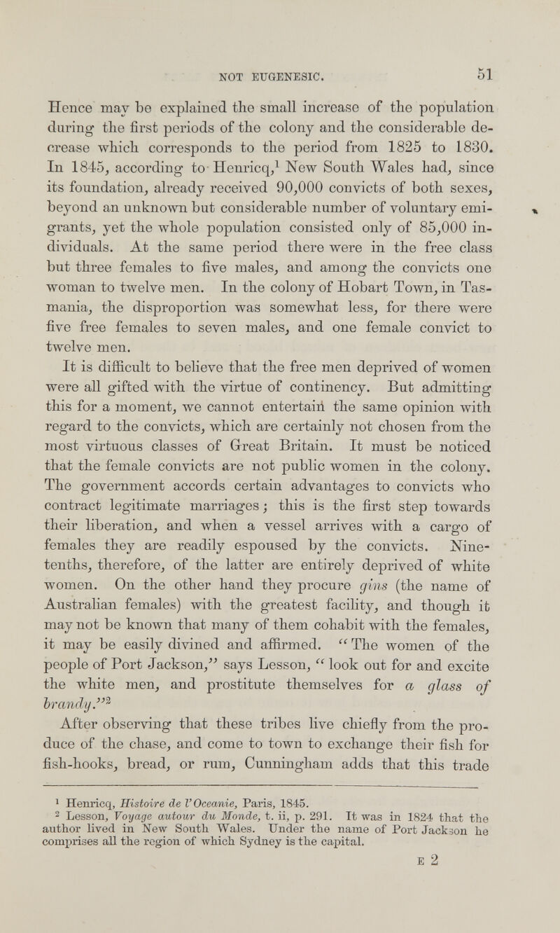 NOT EUGENESIC. 51 Hence may be explained the small increase of the population during the first periods of the colony and the considerable de¬ crease which corresponds to the period from 1825 to 1830. In 1845, according to-Henricq/ New South Wales had, since its foundation, already received 90,000 convicts of both sexes, beyond an unknown but considerable number of voluntary emi¬ grants, yet the whole population consisted only of 85,000 in¬ dividuals. At the same period there were in the free class but three females to five males, and among the convicts one woman to twelve men. In the colony of Hobart Town, in Tas¬ mania, the disproportion was somewhat less, for there were five free females to seven males, and one female convict to twelve men. It is difficult to believe that the free men deprived of women were all gifted with the virtue of continency. But admitting this for a moment, we cannot entertain the same opinion with regard to the convicts, which are certainly not chosen from the most virtuous classes of Great Britain. It must be noticed that the female convicts are not public women in the colony. The government accords certain advantages to convicts who contract legitimate marriages ; this is the first step towards their liberation, and when a vessel arrives with a cargo of females they are readily espoused by the convicts. Nine- tenths, therefore, of the latter are entirely deprived of white women. On the other hand they procure gins (the name of Australian females) with the greatest facility, and though it may not be known that many of them cohabit with the females, it may be easily divined and affirmed.  The women of the people of Port Jackson,^^ says Lesson, look out for and excite the white men, and prostitute themselves for a glass of brandy.''^ After observing that these tribes live chiefly from the pro¬ duce of the chase, and come to town to exchange their fish for fish-hooks, bread, or rum, Cunningham adds that this trade 1 Henricq, Histoire de l'Oceanie, Paris, 1845. 2 Lesson, Voyage autour du Monde, t. ii, p. 291. It was in 1824 that the author lived in New South Wales. Under the name of Port Jackson he comj^rises all the region of which Sydney is the capital. E 2