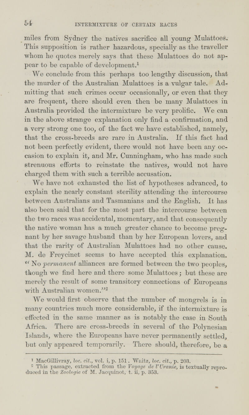 54 INTERMIXTURE OF CERTAIN RACES miles from Sydney tbe natives sacrifice all yoimg Mulattoes. This supposition is rather hazardous^ specially as the traveller whom he quotes merely says that these Mulattoes do not ap¬ pear to be capable of development.^ We conclude from this perhaps too lengthy discussion^ that the murder of the Australian Mulattoes is a vulgar tale. Ad¬ mitting that such crimes occur occasionally, or even that they are frequent, there should even then be many Mulattoes in Australia provided the intermixture be very prohfic. We can in the above strange explanation only find a confirmation, and a very strong one too, of the fact we have established, namely, that the cross-breeds are rare in Australia. If this fact had not been perfectly evident, there would not have been any oc¬ casion to explain it, and Mr. Cunningham, who has made such strenuous efforts to reinstate the natives, would not have charged them with such a terrible accusation. We have not exhausted the list of hypotheses advanced, to explain the nearly constant sterility attending the intercourse between Australians and Tasmanians and the Enghsh. It has also been said that for the most part the intercourse between the two races was accidental, momentary, and that consequently the native woman has a much greater chance to become preg¬ nant by her savage husband than by her European lovers, and that the rarity of Australian Mulattoes had no other cause. M. de Freycinet seems to have accepted this explanation.  fermanent alliances are formed between the two peoples, though we find here and there some Mulattoes ; but these are merely the result of some transitory connections of Europeans with Australian women.-'^^ ЛУе луоиИ first observe that the number of mongrels is in many countries much more considerable, if the intermixture is effected in the same manner as is notably the case in South Africa. There are cross-breeds in several of the Polynesian Islands, where the Europeans have never permanently settled, but only appeared temporarily. There should, therefore, be a ' MacGillivray, loc. cit., vol. i, p. 151. Waitz^ loc. cit., p. 203. - TLis passage, extracted from the Vo^jage de I' Uranie, is textually repro¬ duced in the Zoologie of M. Jacqviinot, t. ii, p. 353.