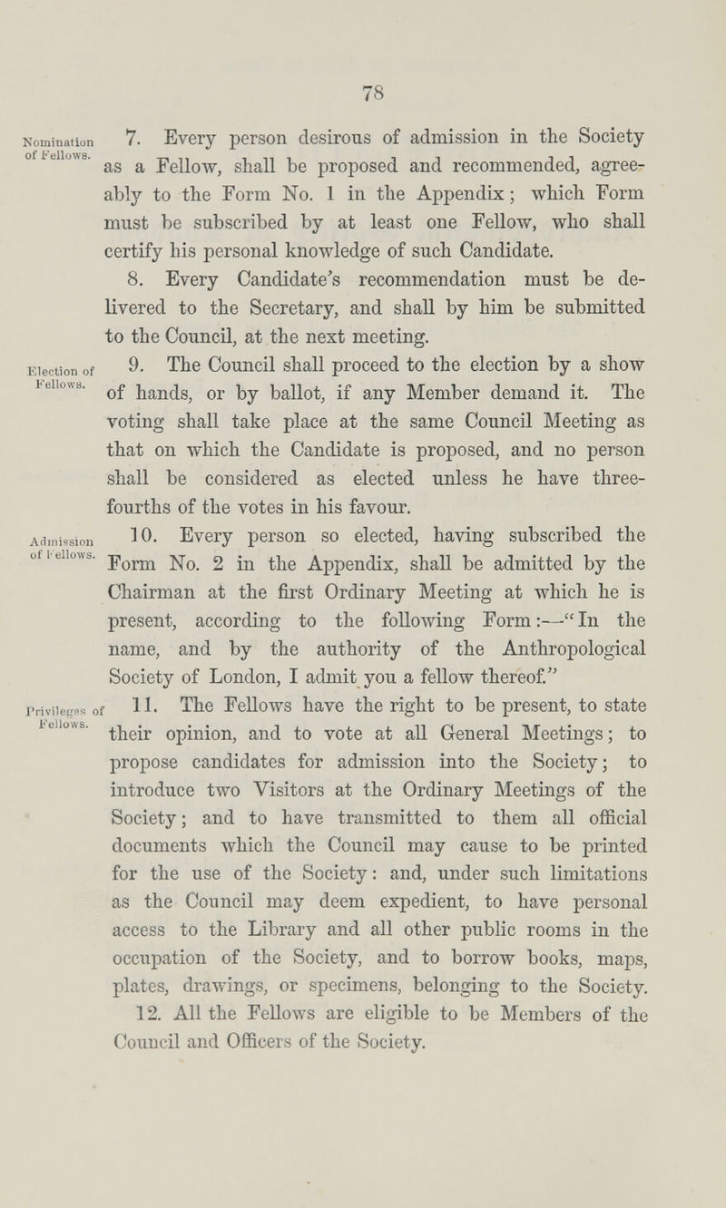 78 Nominalion 7. Еубгу регзоп desírous of admission in the Society of bellows. ^ Fellow, shall be proposed and recommended, agree¬ ably to the Form No. 1 in the Appendix ; which Form must be subscribed by at least one Fellow, who shall certify his personal knowledge of such Candidate. 8, Every Candidate's recommendation must be de¬ livered to the Secretary, and shall by him be submitted to the Council, at the next meeting. Election of 9, The Council shall proceed to the election by a show bellows. hands, or by ballot, if any Member demand it. The voting shall take place at the same Council Meeting as that on which the Candidate is proposed, and no person shall be considered as elected unless he have three- fourths of the votes in his favour. Admission ^0, Evcry person so elected, having subscribed the ofi eiiows. 2 in the Appendix, shall be admitted by the Chairman at the first Ordinary Meeting at which he is present, according to the following Form:—In the name, and by the authority of the Anthropological Society of London, I admit you a fellow thereof Privileges of 11' The Fellows have the right to be present, to state be ows. opinion, and to vote at all General Meetings; to propose candidates for admission into the Society; to introduce two Visitors at the Ordinary Meetings of the Society ; and to have transmitted to them all official documents which the Council may cause to be printed for the use of the Society : and, under such limitations as the Council may deem expedient, to have personal access to the Library and all other public rooms in the occupation of the Society, and to borrow books, maps, plates, drawings, or specimens, belonging to the Society. 12. All the Fellows are eligible to be Members of the Council and Officers of the Society.
