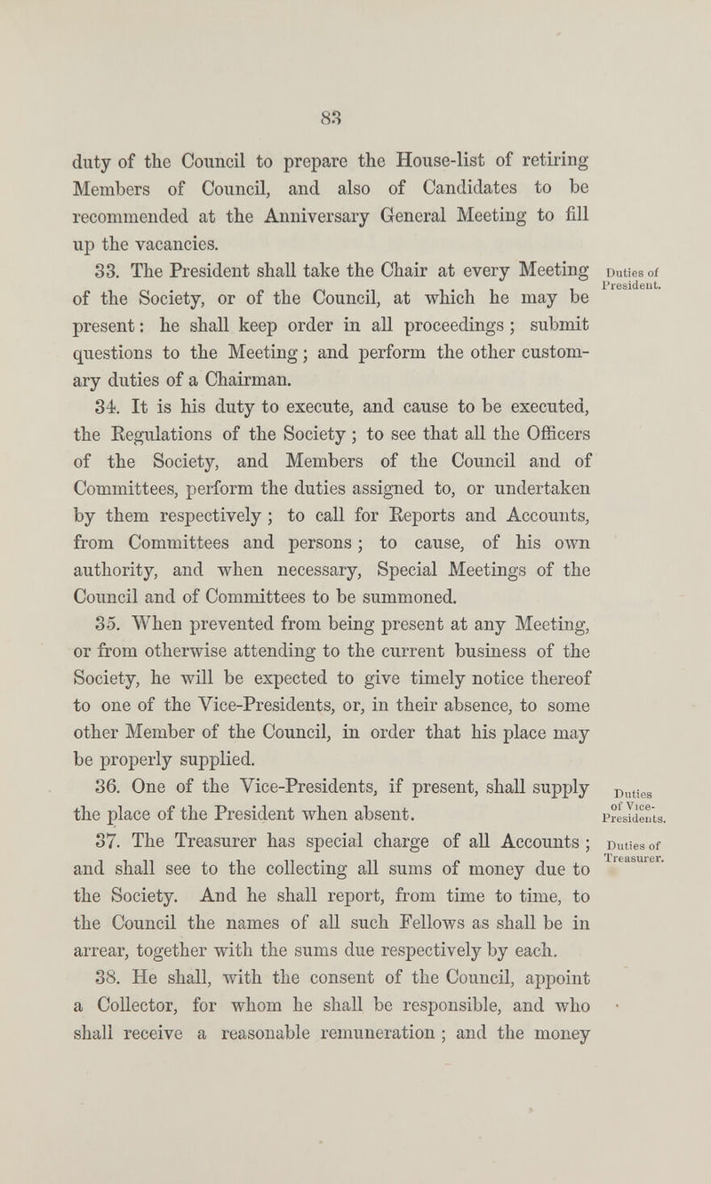 88 duty of the Council to prepare the House-list of retiring Members of Council, and also of Candidates to be recommended at the Anniversary General Meeting to fill up the vacancies. 33. The President shall take the Chair at every Meeting Duties of President. of the Society, or of the Council, at which he may be present : he shall keep order in all proceedings ; submit questions to the Meeting ; and perform the other custom¬ ary duties of a Chairman. 34. It is his duty to execute, and cause to be executed, the Eegulations of the Society ; to see that all the Officers of the Society, and Members of the Council and of Committees, perform the duties assigned to, or undertaken by them respectively ; to call for Reports and Accounts, from Committees and persons ; to cause, of his oAvn authority, and when necessary. Special Meetings of the Council and of Committees to be summoned. 35. When prevented from being present at any Meeting, or from otherwise attending to the current business of the Society, he will be expected to give timely notice thereof to one of the Vice-Presidents, or, in their absence, to some other Member of the Council, in order that his place may be properly supplied. 36. One of the Vice-Presidents, if present, shall supply the place of the President when absent. PrLIieuts. 37. The Treasurer has special charge of all Accounts ; Duties of and shall see to the collecting all sums of money due to the Society. And he shall report, from time to time, to the Council the names of all such Pellows as shall be in arrear, together with the sums due respectively by each. 38. He shall, with the consent of the Council, appoint a Collector, for whom he shall be responsible, and who shall receive a reasonable remuneration ; and the money