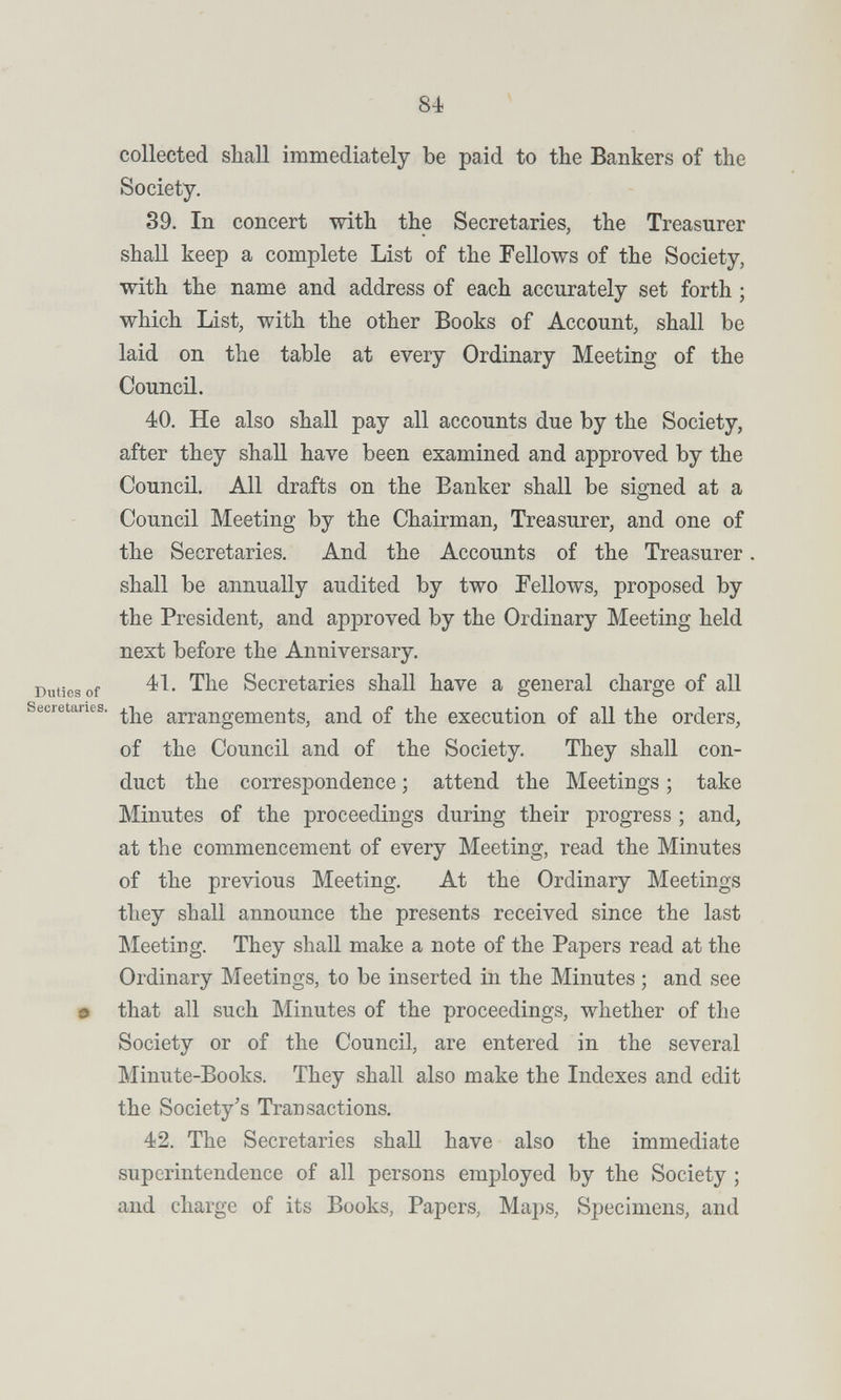 84 collected shall immediately be paid to the Bankers of the Society. 39. In concert with the Secretaries, the Treasurer shall keep a complete List of the Fellows of the Society, with the name and address of each accurately set forth ; which List, with the other Books of Account, shall be laid on the table at every Ordinary Meeting of the Council. 40. He also shall pay all accounts due by the Society, after they shall have been examined and approved by the Council. All drafts on the Banker shall be signed at a Council Meeting by the Chairman, Treasurer, and one of the Secretaries. And the Accounts of the Treasurer shall be annually audited by two Fellows, proposed by the President, and approved by the Ordinary Meeting held next before the Anniversary. Duties of Secretaries shall have a general charge of all Secretaries, arrangements, and of the execution of all the orders, of the Council and of the Society. They shall con¬ duct the correspondence ; attend the Meetings ; take Minutes of the proceedings during their progress ; and, at the commencement of every Meeting, read the Minutes of the previous Meeting. At the Ordinary Meetings they shall announce the presents received since the last Meeting. They shall make a note of the Papers read at the Ordinary Meetings, to be inserted in the Minutes ; and see 9 that all such Minutes of the proceedings, whether of the Society or of the Council, are entered in the several Minute-Books. They shall also make the Indexes and edit the Society's Transactions. 42. The Secretaries shall have also the immediate superintendence of all persons employed by the Society ; and charge of its Books, Papers, Maps, Specimens, and