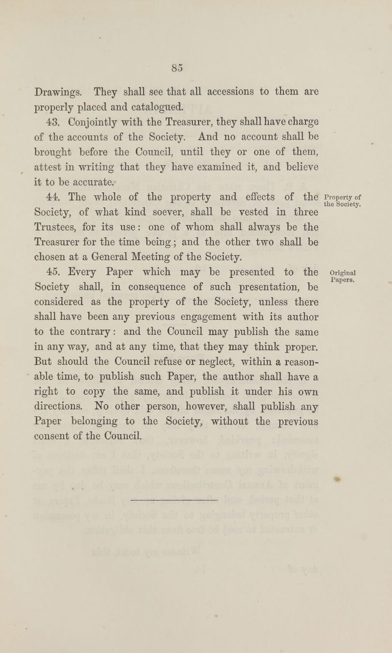 85 Drawings. They shall see that all accessions to them are properly placed and catalogued. 43. Conjointly with the Treasurer, they shall have charge of the accounts of the Society. And no account shall be brought before the Council, until they or one of them, attest in writing that they have examined it, and believe it to be accurate. 44. The whole of the property and efíects of the Property of the Society. Society, of what kind soever, shall be vested in three Trustees, for its use : one of whom shall always be the Treasurer for the time being ; and the other two shall be chosen at a General Meeting of the Society. 45. Every Paper which may be presented to the Original Society shall, in consequence of such presentation, be considered as the property of the Society, unless there shall have been any previous engagement with its author to the contrary; and the Council may publish the same in any way, and at any time, that they may think proper. But should the Council refuse or neglect, within a reason¬ able time, to publish such Paper, the author shall have a right to copy the same, and publish it under his own directions. No other person, however, shall publish any Paper belonging to the Society, without the previous consent of the Council. Ч I