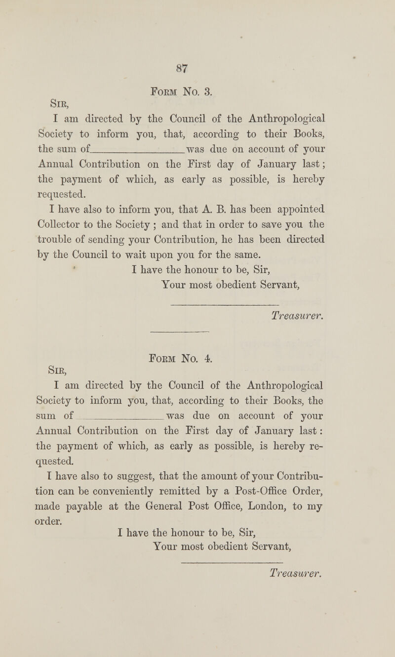 87 Foem No. 3. Sie, I am directed by the Council of the Anthropological Society to inform you, that, according to their Books, the sum of was due on account of your Annual Contribution on the First day of January last ; the payment of which, as early as possible, is hereby requested. I have also to inform you, that A. B. has been appointed Collector to the Society ; and that in order to save you the trouble of sending your Contribution, he has been directed by the Council to wait upon you for the same. I have the honour to be. Sir, Your most obedient Servant, Treasurer. Foem No. 4. Sie, I am directed by the Council of the Anthropological Society to inform you, that, according to their Books, the sum of was due on account of your Annual Contribution on the First day of January last : the payment of which, as early as possible, is hereby re¬ quested. I have also to suggest, that the amount of your Contribu¬ tion can be conveniently remitted by a Post-Office Order, made payable at the General Post Office, London, to my order. I have the honour to be. Sir, Your most obedient Servant, Treasurer,