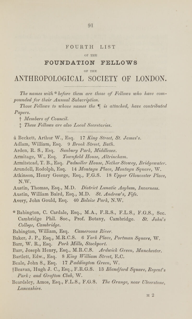 91 FOURTH LIST OF THE FOUNDATION FELLOWS OF THE ANTHROPOLOGICAL SOCIETY OF LONDON. The names with * before them are those of Fellows who have com¬ pounded for their Annual Subscription, Those Fellows to whose names the *[[ is attached, have contributed Papers. f Members of Council. I These Fellows are also Local Secretaries. à Beckett, Arthur W., Esq. 17 King Street, St. Jameses. Adlam, William, Esq. 9 Brook Street, Bath. Arden, R. S., Esq. Sunbury Park, Middlesex. Armitage, W., Esq. Townfield House, Altrincham. Armitstead, T. В., Esq. Padnoller House, Nether Stowey, Bridgewater. Arundell, Rodolph, Esq. 14 Montagu Place, Montagu Square, W. Atkinson, Henry George, Esq., F.G.S. 18 Upper Gloucester Place, N.\V. Austin, Thomas, Esq., M.D. District Lunatic Asylum, Inverness. Austin, William Baird, Esq., M.D. St. Andrew's, Fife. Avery, John Gould, Esq. 40 Belsize Park, N.W. ^ Babington, С. Cardale, Esq., M. A., F.R.S., F.L.S., F.G.S., Sec. Cambridge Phil. Soc., Prof. Botany, Cambridge. St. John^s College, Cambridge. Babington, \Villiam, Esq. Cameroons River. Baker, J. P., Esq., M.R.C.S. 6 York Place, Portman Square, W. Barr, W. R., Esq. Park Mills, Stockport. Barr, Joseph Henry, Esq., M.R.C.S. Ardwich Green, Manchester. Bartlett, Edw., Esq. 8 K.ing William Street, E.C. Beale, John S., Esq. 17 Paddington Green, W. fBeavan, Hugh J. C., Esq., F.R.G.S. 13 Blandford Square, Regenfs Park; and Grafton Club, W. Beardsley, Amos, Esq., F.L.S., F.G.S. The Grange, near Ulverstone, Lancashire. H 2